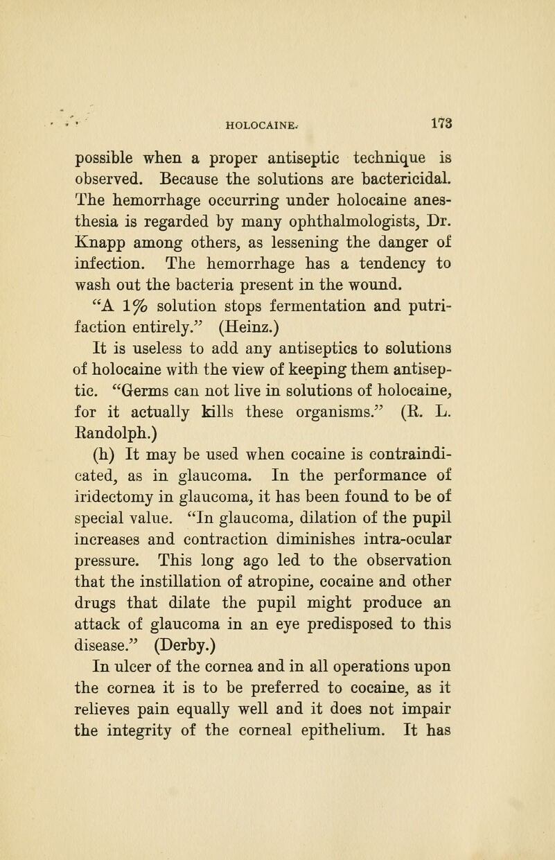 possible when a proper antiseptic technique is observed. Because the solutions are bactericidal. The hemorrhage occurring under holocaine anes- thesia is regarded by many ophthalmologists, Dr. Knapp among others, as lessening the danger ol infection. The hemorrhage has a tendency to wash out the bacteria present in the wound. A 1% solution stops fermentation and putri- faction entirely. (Heinz.) It is useless to add any antiseptics to solutions of holocaine with the view of keeping them antisep- tic. Germs can not live in solutions of holocaine, for it actually kills these organisms. (R. L. Randolph.) (h) It may be used when cocaine is contraindi- cated, as in glaucoma. In the performance of iridectomy in glaucoma, it has been found to be of special value. In glaucoma, dilation of the pupil increases and contraction diminishes intra-ocular pressure. This long ago led to the observation that the instillation of atropine, cocaine and other drugs that dilate the pupil might produce an attack of glaucoma in an eye predisposed to this disease. (Derby.) In ulcer of the cornea and in all operations upon the cornea it is to be preferred to cocaine, as it relieves pain equally well and it does not impair the integrity of the corneal epithelium. It has