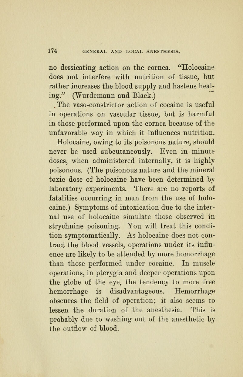 no dessicating action on the cornea. Holocaine does not interfere with, nutrition of tissue, but rather increases the blood supply and hastens heal- ing/^ (Wurdemann and Black.) .The vaso-constrictor action of cocaine is useful in operations on vascular tissue, but is harmful in those performed upon the cornea because of the unfavorable way in which it influences nutrition. Holocaine, owing to its poisonous nature, should never be used subcutaneously. Even in minute doses, when administered internally, it is highly poisonous. (The poisonous nature and the mineral toxic dose of holocaine have been determined by laboratory experiments. There are no reports of fatalities occurring in man from the use of holo- caine.) Symptoms of intoxication due to the inter- nal use of holocaine simulate those observed in strychnine poisoning. You will treat this condi- tion symptomatically. As holocaine does not con- tract the blood vessels, operations under its influ- ence are likely to be attended by more hemorrhage than those performed under cocaine. In muscle operations, in pterygia and deeper operations upon the globe of the eye, the tendency to more free hemorrhage is disadvantageous. Hemorrhage obscures the field of operation; it also seems to lessen the duration of the anesthesia. This is probably due to washing out of the anesthetic by the outflow of blood.