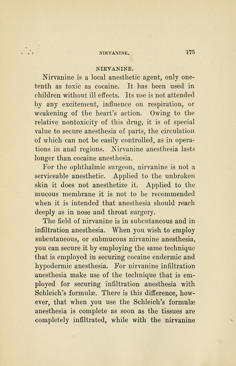 NIRVANINE. Nirvanine is a local anesthetic agent^ only one- tenth as toxic as cocaine. It has been used in children without ill effects. Its nse is not attended by any excitement, influence on respiration, or weakening of the heart's action. Owing to the relative nontoxicity of this drug, it is of special value to secure anesthesia of parts, the circulation of which can not be easily controlled, as in opera- tions in anal regions. Nirvanine anesthesia lasts longer than cocaine anesthesia. For the ophthalmic surgeon, nirvanine is not a serviceable anesthetic. Applied to the unbroken skin it does not anesthetize it. Applied to the mucous membrane it is not to be recommended when it is intended that anesthesia should reach deeply as in nose and throat surgery. The field of nirvanine is in subcutaneous and in infiltration anesthesia. When you wish to employ subcutaneous, or submucous nirvanine anesthesia, you can secure it by employing the same technique that is employed in securing cocaine endermic and hypodermic anesthesia. For nirvanine infiltration anesthesia make use of the technique that is em- ployed for securing infiltration anesthesia with Schleich's formulae. There is this difference, how- ever, that when you use the Schleich's formulae anesthesia is complete as soon as the tissues are completely infiltrated, while with the nirvanine