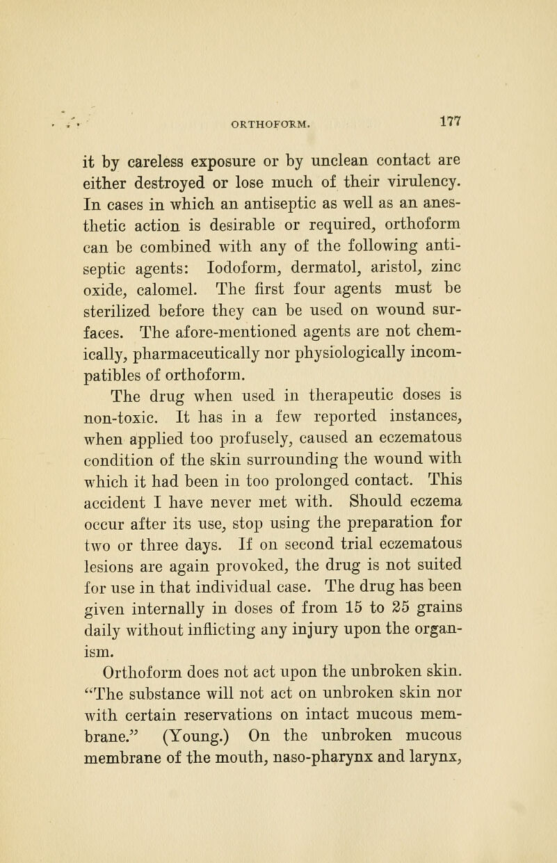 ORTHOFORM. it by careless exposure or by unclean contact are either destroyed or lose much of their virulency. In cases in which an antiseptic as well as an anes- thetic action is desirable or required, orthoform can be combined with any of the following anti- septic agents: Iodoform, dermatol, aristol, zinc oxide, calomel. The first four agents must be sterilized before they can be used on wound sur- faces. The afore-mentioned agents are not chem- ically, pharmaceutically nor physiologically incom- patibles of orthoform. The drug when used in therapeutic doses is non-toxic. It has in a few reported instances, when applied too profusely, caused an eczematous condition of the skin surrounding the wound with which it had been in too prolonged contact. This accident I have never met with. Should eczema occur after its use, stop using the preparation for two or three days. If on second trial eczematous lesions are again provoked, the drug is not suited for use in that individual case. The drug has been given internally in doses of from 15 to 25 grains daily without inflicting any injury upon the organ- ism. Orthoform does not act upon the unbroken skin. The substance will not act on unbroken skin nor with certain reservations on intact mucous mem- brane. (Young.) On the unbroken mucous membrane of the mouth, naso-pharynx and larynx,