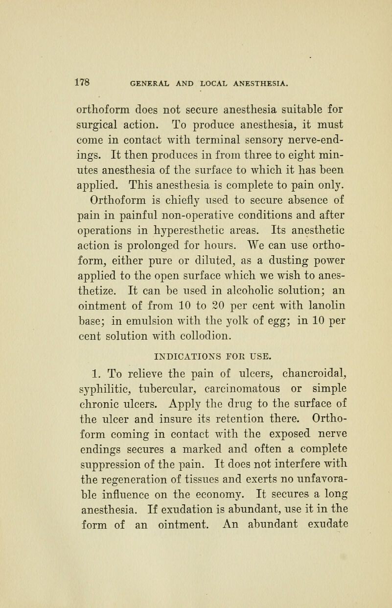 orthoform does not secure anesthesia suitable for surgical action. To produce anesthesia^, it must come in contact with terminal sensory nerve-end- ings. It then produces in from three to eight min- utes anesthesia of the surface to which it has been applied. This anesthesia is complete to pain only. Orthoform is chiefly used to secure absence of pain in painful non-operatiye conditions and after operations in hyperesthetic areas. Its anesthetic action is prolonged for hours. We can use ortho- form^ either pure or diluted, as a dusting power applied to the open surface which we wish to anes- thetize. It can be used in alcoholic solution; an ointment of from 10 to 30 per cent with lanolin base; in emulsion with the yolk of egg; in 10 per cent solution with collodion. INDICATIOXS rOR USE. 1. To relieve the pain of ulcers, chancroidal, syphilitic, tubercular, carcinomatous or simple chronic ulcers. Apply the drug to the surface of the ulcer and insure its retention there. Ortho- form coming in contact with the exposed nerve endings secures a marked and often a complete suppression of the pain. It does not interfere with the regeneration of tissues and exerts no unfavora- ble influence on the economy. It secures a long anesthesia. If exudation is abundant, use it in the form of an ointment. An abundant exudate