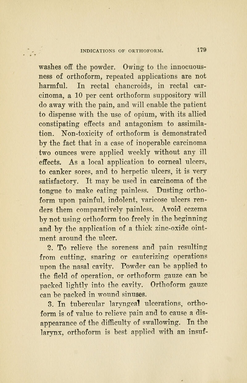 washes off the powder. Owing to the innocuous- ness of orthoform, repeated applications are not harmful. In rectal chancroids, in rectal car- cinoma, a 10 per cent orthoform suppository will do away with the pain, and will enable the patient to dispense with the use of opium, with its allied constipating effects and antagonism to assimila- tion. Non-toxicity of orthoform is demonstrated by the fact that in a case of inoperable carcinoma two ounces were applied weekly without any ill effects. As a local application to corneal ulcers, to canker sores, and to herpetic ulcers, it is very satisfactory. It may be used in carcinoma of the tongue to make eating painless. Dusting ortho- form upon painful, indolent, varicose ulcers ren- ders them comparatively painless. Avoid eczema by not using orthoform too freely in the beginning and by the application of a thick zinc-oxide oint- ment around the ulcer. 2. To relieve the soreness and pain resulting from cutting, snaring or cauterizing operations upon the nasal cavity. Powder can be applied to the field of operation, or orthoform gauze can be packed lightly into the cavity. Orthoform gauze can be packed in wound sinuses. 3. In tubercular laryngeal ulcerations, ortho- form is of value to relieve pain and to cause a dis- appearance of the difficulty of swallowing. In the larynx, orthoform is best applied with an insuf-