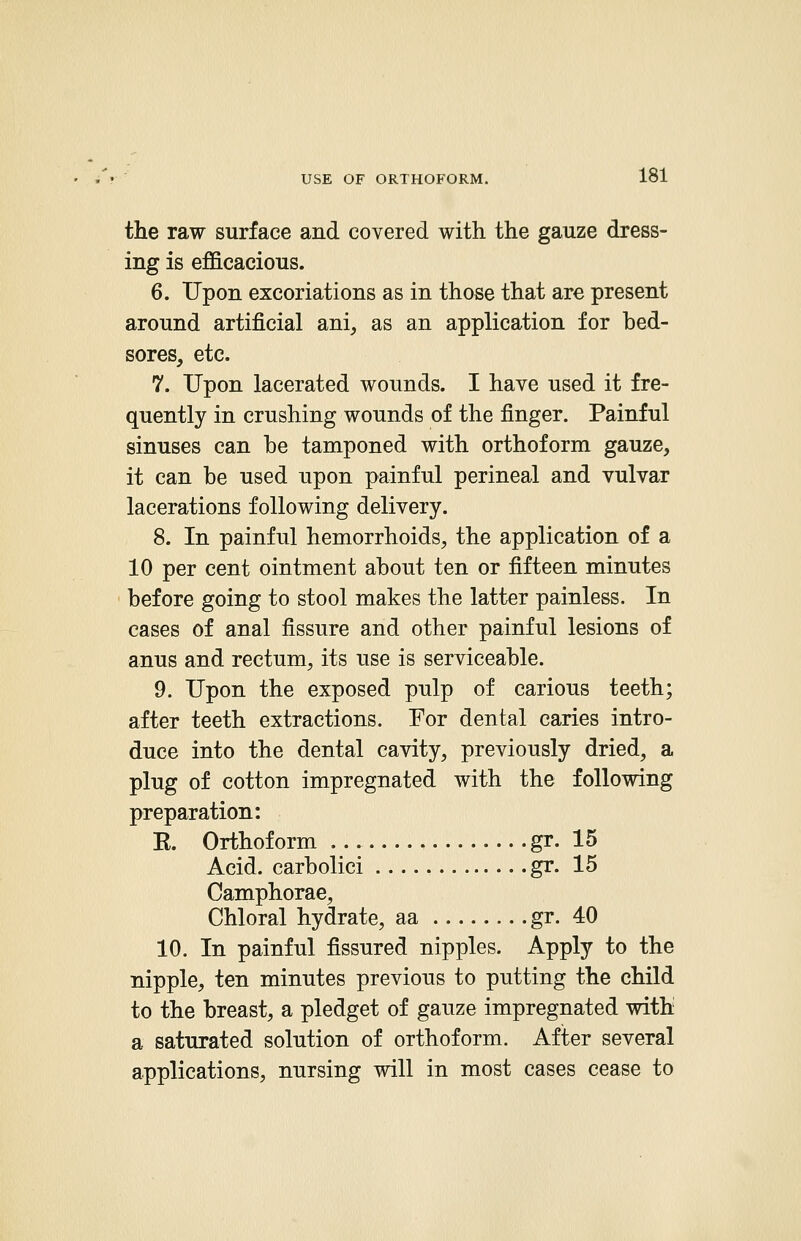 the raw surface and covered with the gauze dress- ing is efficacious. 6. Upon excoriations as in those that are present around artificial ani, as an application for bed- sores, etc. 7. Upon lacerated wounds. I have used it fre- quently in crushing wounds of the finger. Painful sinuses can be tamponed with orthoform gauze, it can be used upon painful perineal and vulvar lacerations following delivery. 8. In painful hemorrhoids, the application of a 10 per cent ointment about ten or fifteen minutes before going to stool makes the latter painless. In cases of anal fissure and other painful lesions of anus and rectum, its use is serviceable. 9. Upon the exposed pulp of carious teeth; after teeth extractions. For dental caries intro- duce into the dental cavity, previously dried, a plug of cotton impregnated with the following preparation: E. Orthoform gr. 15 Acid, carbolici gr. 15 Camphorae, Chloral hydrate, aa gr. 40 10. In painful fissured nipples. Apply to the nipple, ten minutes previous to putting the child to the breast, a pledget of gauze impregnated with a saturated solution of orthoform. After several applications, nursing will in most cases cease to