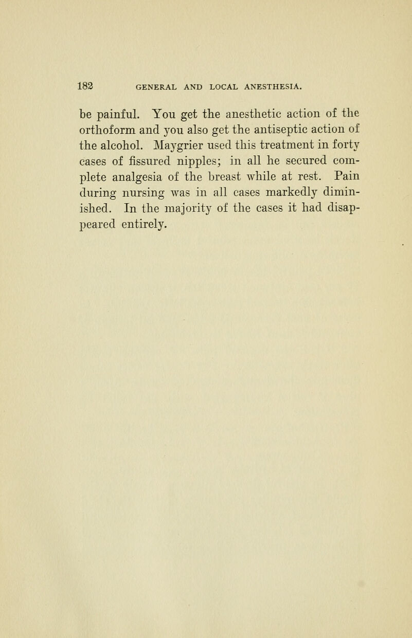 be painful. You get the anesthetic action of the orthoform and you also get the antiseptic action of the alcohol. Maygrier used this treatment in forty cases of fissured nipples; in all he secured com- plete analgesia of the breast while at rest. Pain during nursing was in all cases markedly dimin- ished. In the majority of the cases it had disap- peared entirely.