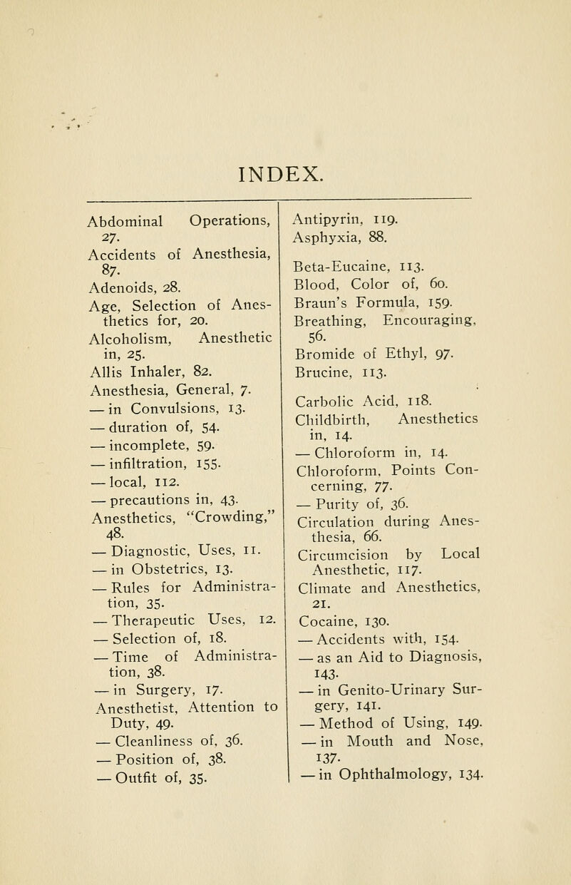 INDEX. Abdominal Operations, 27. Accidents of Anesthesia, 87. Adenoids, 28. Age, Selection of Anes- thetics for, 20. Alcoholism, Anesthetic in, 25. Allis Inhaler, 82. Anesthesia, General, 7. — in Convulsions, 13. — duration of, 54- — incomplete, 59. — infiltration, 155. — local, 112. — precautions in, 43. Anesthetics, Crowding, 48. — Diagnostic, Uses, 11. — in Obstetrics, 13. — Rules for Administra- tion, 35- — Therapeutic Uses, 12. — Selection of, 18. — Time of Administra- tion, 38. — in Surgery, 17. Anesthetist, Attention to Duty, 49- — Cleanliness of, 36. — Position of, 38. — Outfit of, 35. Antipyrin, 119. Asphyxia, 88, Beta-Eucaine, 113. Blood, Color of, 60. Braun's Formula, 159. Breathing, Encouraging, 56. Bromide of Ethyl, 97. Brucine, 113. Carbolic Acid, 118. Childbirth, Anesthetics in, 14. — Chloroform in, 14. Chloroform, Points Con- cerning, TJ. — Purity of, Z^- Circulation during Anes- thesia, (£. Circumcision by Local Anesthetic, 117. Climate and Anesthetics, 21, Cocaine, 130. — Accidents with, 154. — as an Aid to Diagnosis, 143. — in Genito-Urinary Sur- gery, 141. — Method of Using, 149- — in Mouth and Nose, 137. — in Ophthalmology, I34-