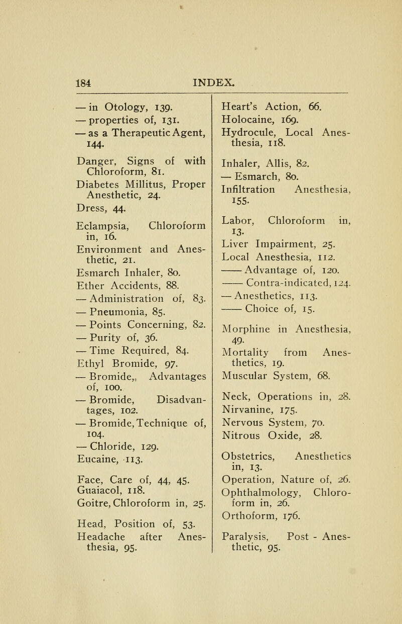 — in Otology, 139. — properties of, 131. — as a Therapeutic Agent, 144. Danger, Signs of with Chloroform, 81. Diabetes Millitus, Proper Anesthetic, 24. Dress, 44. Eclampsia, Chloroform in, 16. Environment and Anes- thetic, 21. Esmarch Inhaler, 80. Ether Accidents, 88. — Administration of, 83. — Pneumonia, 85. — Points Concerning, 82. — Purity of, 36. — Time Required, 84. Ethyl Bromide, 97. — Bromide,^ Advantages of, 100. — Bromide, Disadvan- tages, 102. — Bromide, Technique of, 104. — Chloride, 129. Eucaine, 113. Face, Care of, 44, 45. Guaiacol, 118. Goitre, Chloroform in, 25. Head, Position of, 53. Headache after Anes- thesia, 95. Heart's Action, 66. Holocaine, 169, Hydrocule, Local Anes- thesia, 118. Inhaler, AUis, 82. — Esmarch, 80. Infiltration Anesthesia, 155. Labor, Chloroform in, 13. Liver Impairment, 25. Local Anesthesia, 112. Advantage of, 120. Contra-indicated, 124. — Anesthetics, 113. Choice of, 15. Morphine in Anesthesia, 49. Mortality from Anes- thetics, 19. Muscular System, 68. Neck, Operations in, 28. Nirvanine, 175. Nervous System, 70. Nitrous Oxide, 28. Obstetrics, Anesthetics in, 13. Operation, Nature of, 26. Ophthalmology, Chloro- form in, 26. Orthoform, 176. Paralysis, Post - Anes- thetic, 95.