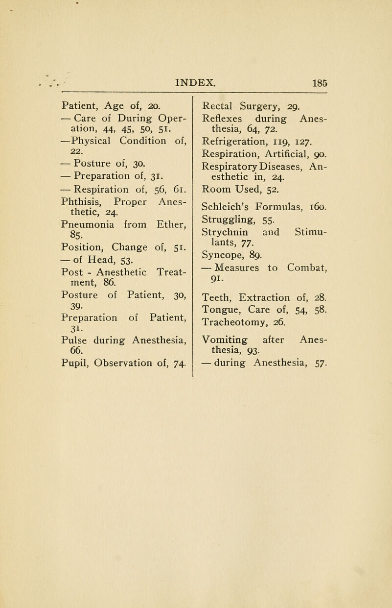 Patient, Age of, 20. — Care of During Oper- ation, 44, 45, 50, 51. —Physical Condition of, 22. — Posture of, 30. — Preparation of, 31. — Respiration of, 56, 61. Phthisis, Proper Anes- thetic, 24. Pneumonia from Ether, 85. Position, Change of, 51. — of Head, 53. Post - Anesthetic Treat- ment, 86. Posture of Patient, 30, 39. Preparation of Patient, 31. Pulse during Anesthesia, 66. Pupil, Observation of, 74. Rectal Surgery, 29. Reflexes during Anes- thesia, 64, 72. Refrigeration, 119, 127. Respiration, Artificial, 90. Respiratory Diseases, An- esthetic in, 24. Room Used, 52. Schleich's Formulas, 160. Struggling, 55. Strychnin and Stimu- lants, ^^. Syncope, 89. — Measures to Combat, 91. Teeth, Extraction of, 28. Tongue, Care of, 54, 58. Tracheotomy, 26. Vomiting after Anes- thesia, 93. — during Anesthesia, 57.