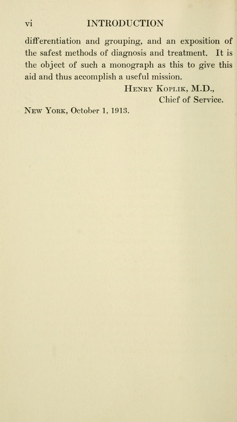 differentiation and grouping, and an exposition of the safest methods of diagnosis and treatment. It is the object of such a monograph as this to give this aid and thus accomplish a useful mission. Henry Koplik, M.D., Chief of Service. New York, October 1, 1913.