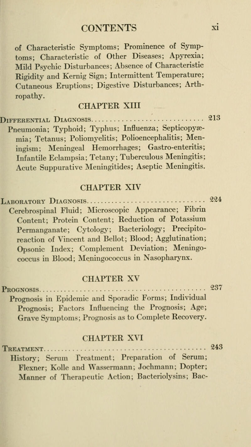 of Characteristic Symptoms; Prominence of Symp- toms; Characteristic of Other Diseases; Apyrexia; Mild Psychic Disturbances; Absence of Characteristic Rigidity and Kernig Sign; Intermittent Temperature; Cutaneous Eruptions; Digestive Disturbances; Arth- ropathy. CHAPTER XIII Differential Diagnosis 213 Pneumonia; Typhoid; Typhus; Influenza; Septicopye- mia; Tetanus; Poliomyelitis; Polioencephalitis; Men- ingism; Meningeal Hemorrhages; Gastro-enteritis; Infantile Eclampsia; Tetany; Tuberculous Meningitis; Acute Suppurative Meningitides; Aseptic Meningitis. CHAPTER XIV Laboratory Diagnosis 224 Cerebrospinal Fluid; Microscopic Appearance; Fibrin Content; Protein Content; Reduction of Potassium Permanganate; Cytology; Bacteriology; Precipito- reaction of Vincent and Bellot; Blood; Agglutination; Opsonic Index; Complement Deviation; Meningo- coccus in Blood; Meningococcus in Nasopharynx. CHAPTER XV Prognosis 237 Prognosis in Epidemic and Sporadic Forms; Individual Prognosis; Factors Influencing the Prognosis; Age; Grave Symptoms; Prognosis as to Complete Recovery. CHAPTER XVI Treatment 243 History; Serum Treatment; Preparation of Serum; Flexner; Kolle and Wassermann; Jochmann; Dopter; Manner of Therapeutic Action; Bacteriolysins; Bac-