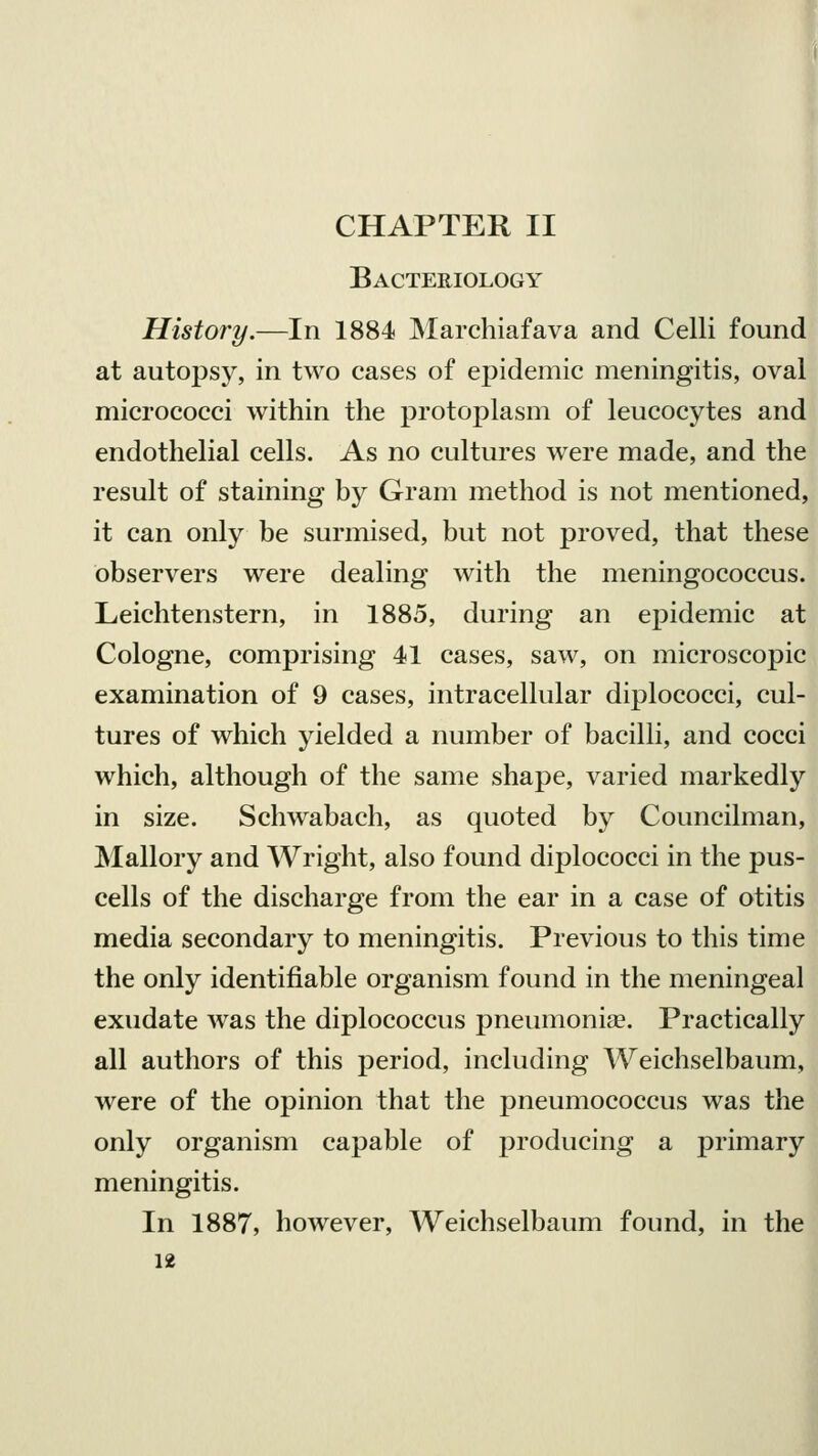CHAPTER II Bacteriology History.—In 1884 Marchiafava and Celli found at autopsy, in two cases of epidemic meningitis, oval micrococci within the protoplasm of leucocytes and endothelial cells. As no cultures were made, and the result of staining by Gram method is not mentioned, it can only be surmised, but not proved, that these observers were dealing with the meningococcus. Leichtenstern, in 1885, during an epidemic at Cologne, comprising 41 cases, saw, on microscopic examination of 9 cases, intracellular diplococci, cul- tures of which yielded a number of bacilli, and cocci which, although of the same shape, varied markedly in size. Schwabach, as quoted by Councilman, Mallory and Wright, also found diplococci in the pus- cells of the discharge from the ear in a case of otitis media secondary to meningitis. Previous to this time the only identifiable organism found in the meningeal exudate was the diplococcus pneumonia?. Practically all authors of this period, including Weichselbaum, were of the opinion that the pneumococcus was the only organism capable of producing a primary meningitis. In 1887, however, Weichselbaum found, in the