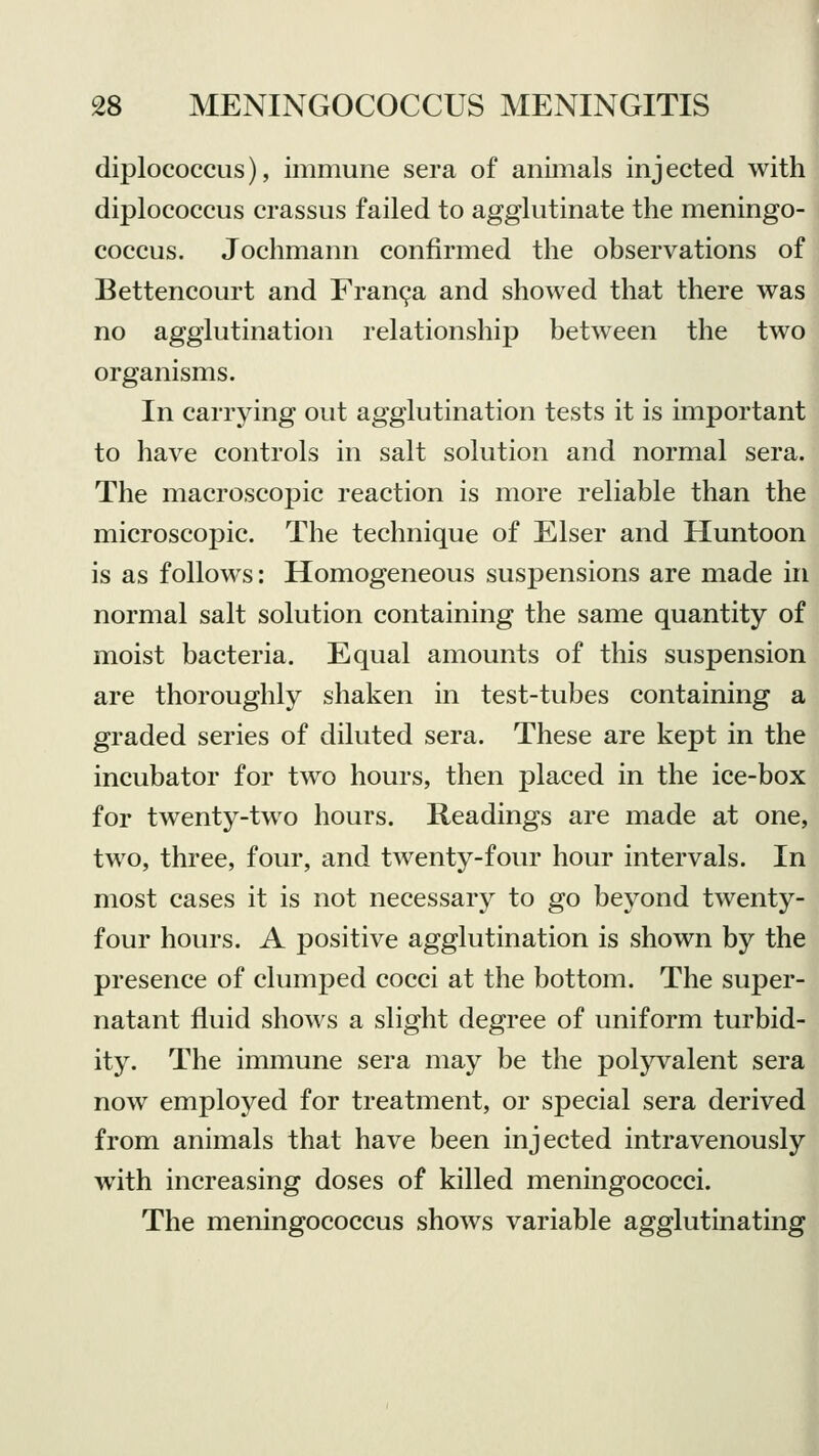 diplococcus), immune sera of animals injected with diplococcus crassus failed to agglutinate the meningo- coccus. Jochmann confirmed the observations of Bettencourt and Franca and showed that there was no agglutination relationship between the two organisms. In carrying out agglutination tests it is important to have controls in salt solution and normal sera. The macroscopic reaction is more reliable than the microscopic. The technique of Elser and Huntoon is as follows: Homogeneous suspensions are made in normal salt solution containing the same quantity of moist bacteria. Equal amounts of this suspension are thoroughly shaken in test-tubes containing a graded series of diluted sera. These are kept in the incubator for two hours, then placed in the ice-box for twenty-two hours. Readings are made at one, two, three, four, and twenty-four hour intervals. In most cases it is not necessary to go beyond twenty- four hours. A positive agglutination is shown by the presence of clumped cocci at the bottom. The super- natant fluid shows a slight degree of uniform turbid- ity. The immune sera may be the polyvalent sera now employed for treatment, or special sera derived from animals that have been injected intravenously with increasing doses of killed meningococci. The meningococcus shows variable agglutinating