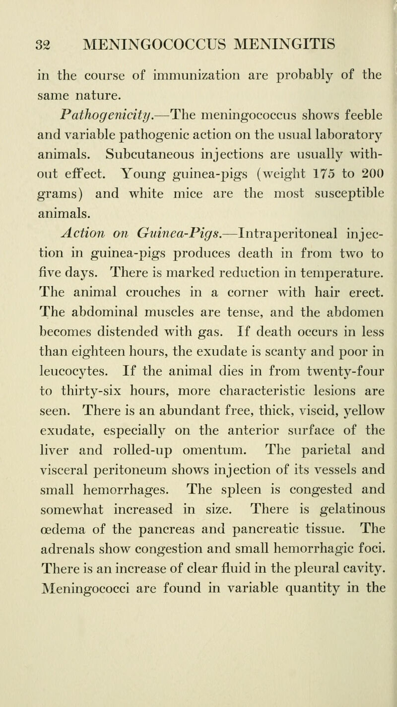 in the course of immunization are probably of the same nature. Pathogenicity.—The meningococcus shows feeble and variable pathogenic action on the usual laboratory animals. Subcutaneous injections are usually with- out effect. Young guinea-pigs (weight 175 to 200 grams) and white mice are the most susceptible animals. Action on Guinea-Pigs.—Intraperitoneal injec- tion in guinea-pigs produces death in from two to five days. There is marked reduction in temperature. The animal crouches in a corner with hair erect. The abdominal muscles are tense, and the abdomen becomes distended with gas. If death occurs in less than eighteen hours, the exudate is scanty and poor in leucocytes. If the animal dies in from twenty-four to thirty-six hours, more characteristic lesions are seen. There is an abundant free, thick, viscid, yellow exudate, especially on the anterior surface of the liver and rolled-up omentum. The parietal and visceral peritoneum shows injection of its vessels and small hemorrhages. The spleen is congested and somewhat increased in size. There is gelatinous oedema of the pancreas and pancreatic tissue. The adrenals show congestion and small hemorrhagic foci. There is an increase of clear fluid in the pleural cavity. Meningococci are found in variable quantity in the