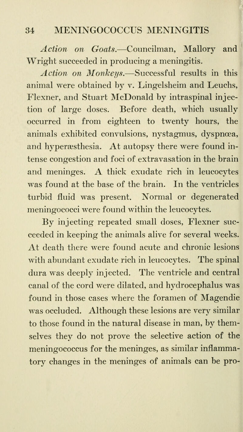 Action on Goats.—Councilman, Mallory and Wright succeeded in producing a meningitis. Action on Monkeys.—Successful results in this animal were obtained by v. Lingelsheim and Leuchs, Flexner, and Stuart McDonald by intraspinal injec- tion of large doses. Before death, which usually occurred in from eighteen to twenty hours, the animals exhibited convulsions, nystagmus, dyspnoea, and hyperesthesia. At autopsy there were found in- tense congestion and foci of extravasation in the brain and meninges. A thick exudate rich in leucocytes was found at the base of the brain. In the ventricles turbid fluid was present. Normal or degenerated meningococci were found within the leucocytes. By injecting repeated small doses, Flexner suc- ceeded in keeping the animals alive for several weeks. At death there were found acute and chronic lesions with abundant exudate rich in leucocytes. The spinal dura was deeply injected. The ventricle and central canal of the cord were dilated, and hydrocephalus was found in those cases where the foramen of Magendie was occluded. Although these lesions are very similar to those found in the natural disease in man, by them- selves they do not prove the selective action of the meningococcus for the meninges, as similar inflamma- tory changes in the meninges of animals can be pro-