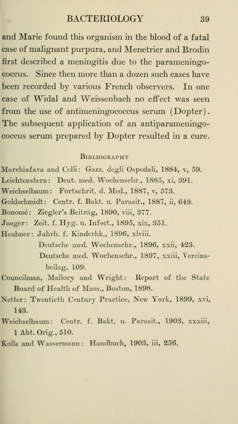 and Marie found this organism in the blood of a fatal case of malignant purpura, and Menetrier and Brodin first described a meningitis due to the parameningo- coccus. Since then more than a dozen such cases have been recorded by various French observers. In one case of Widal and Weissenbach no effect was seen from the use of antimeningococcus serum (Dopter). The subsequent application of an antiparameningo- coccus serum prepared by Dopter resulted in a cure. Bibliography Marchiafava and Celli: Gazz. dcgli Ospedali, 1884, v, 59. Leichtenstem: Deut. med. Wochcnschr., 1885, xi, 391. Weichselbaum: Fortschrit. d. Med., 1887, v, 573. Goldschmidt: Centr. f. Bakt. u. Parasit., 1887, ii, 649. Bonome: Ziegler's Beitriig, 1890, viii, 377. Jaeger: Zeit. f. Hyg. u. Infect, 1895, xix, 351. Heubner: Jahrb. f. Kinderhk., 1896, xlviii. Deutsche med. Wochenschr., 1896, xxii, 423. Deutsche med. Wochenschr., 1897, xxiii, Vereins- beilag, 109. Councilman, Mallory and Wright: Report of the State Board of Health of Mass., Boston, 1898. Netter: Twentieth Century Practice, New York, 1899, xvi, 143. Weichselbaum: Centr. f. Bakt. u. Parasit., 1903, xxxiii, 1 Abt. Orig., 510. Kolle and Wassermann: Handbuch, 1903, iii, 256.