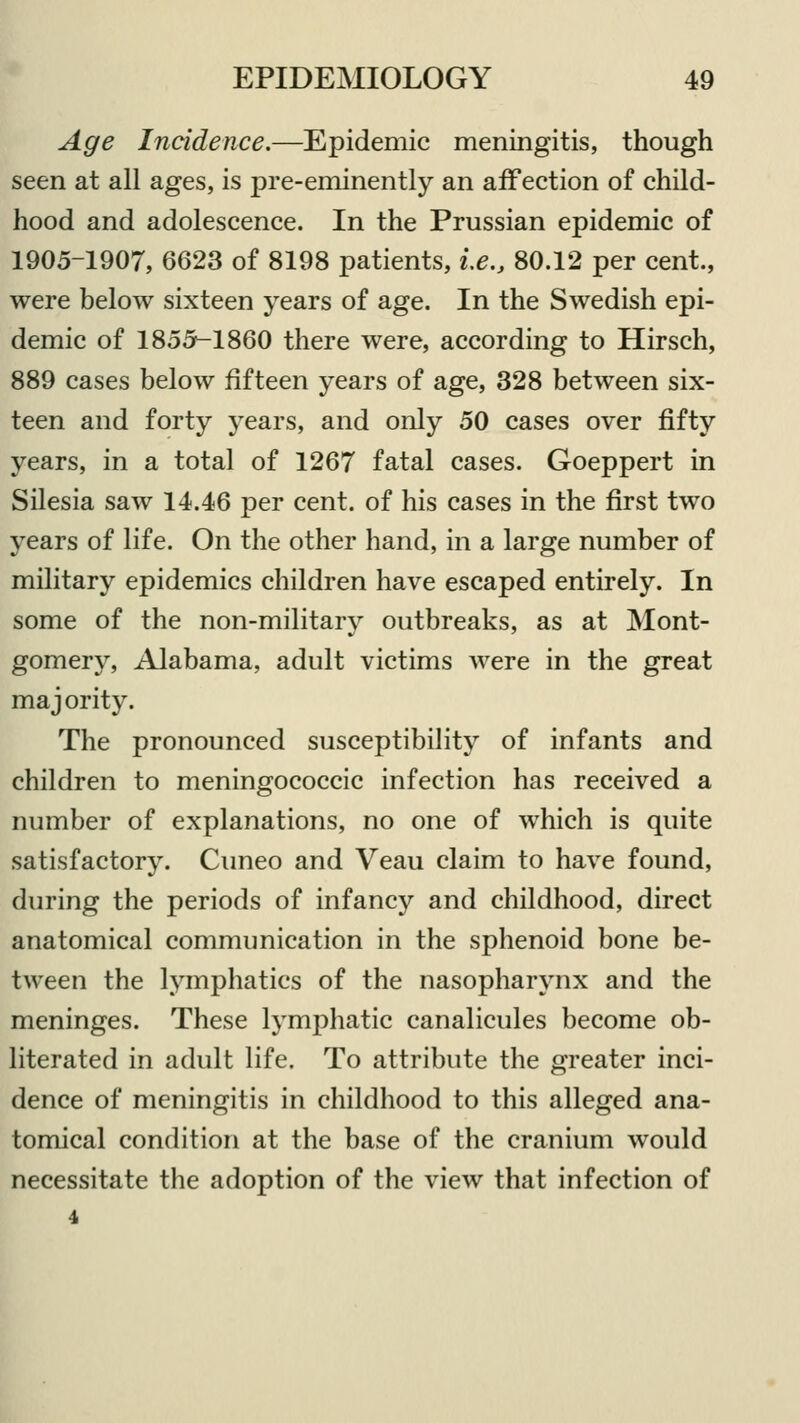 Age Incidence.—Epidemic meningitis, though seen at all ages, is pre-eminently an affection of child- hood and adolescence. In the Prussian epidemic of 1905-1907, 6623 of 8198 patients, i.e., 80.12 per cent., were below sixteen years of age. In the Swedish epi- demic of 1855-1860 there were, according to Hirsch, 889 cases below fifteen years of age, 328 between six- teen and forty years, and only 50 cases over fifty years, in a total of 1267 fatal cases. Goeppert in Silesia saw 14.46 per cent, of his cases in the first two years of life. On the other hand, in a large number of military epidemics children have escaped entirely. In some of the non-military outbreaks, as at Mont- gomery, Alabama, adult victims were in the great majority. The pronounced susceptibility of infants and children to meningococcic infection has received a number of explanations, no one of which is quite satisfactory. Cuneo and Veau claim to have found, during the periods of infancy and childhood, direct anatomical communication in the sphenoid bone be- tween the lymphatics of the nasopharynx and the meninges. These lymphatic canalicules become ob- literated in adult life. To attribute the greater inci- dence of meningitis in childhood to this alleged ana- tomical condition at the base of the cranium would necessitate the adoption of the view that infection of 4