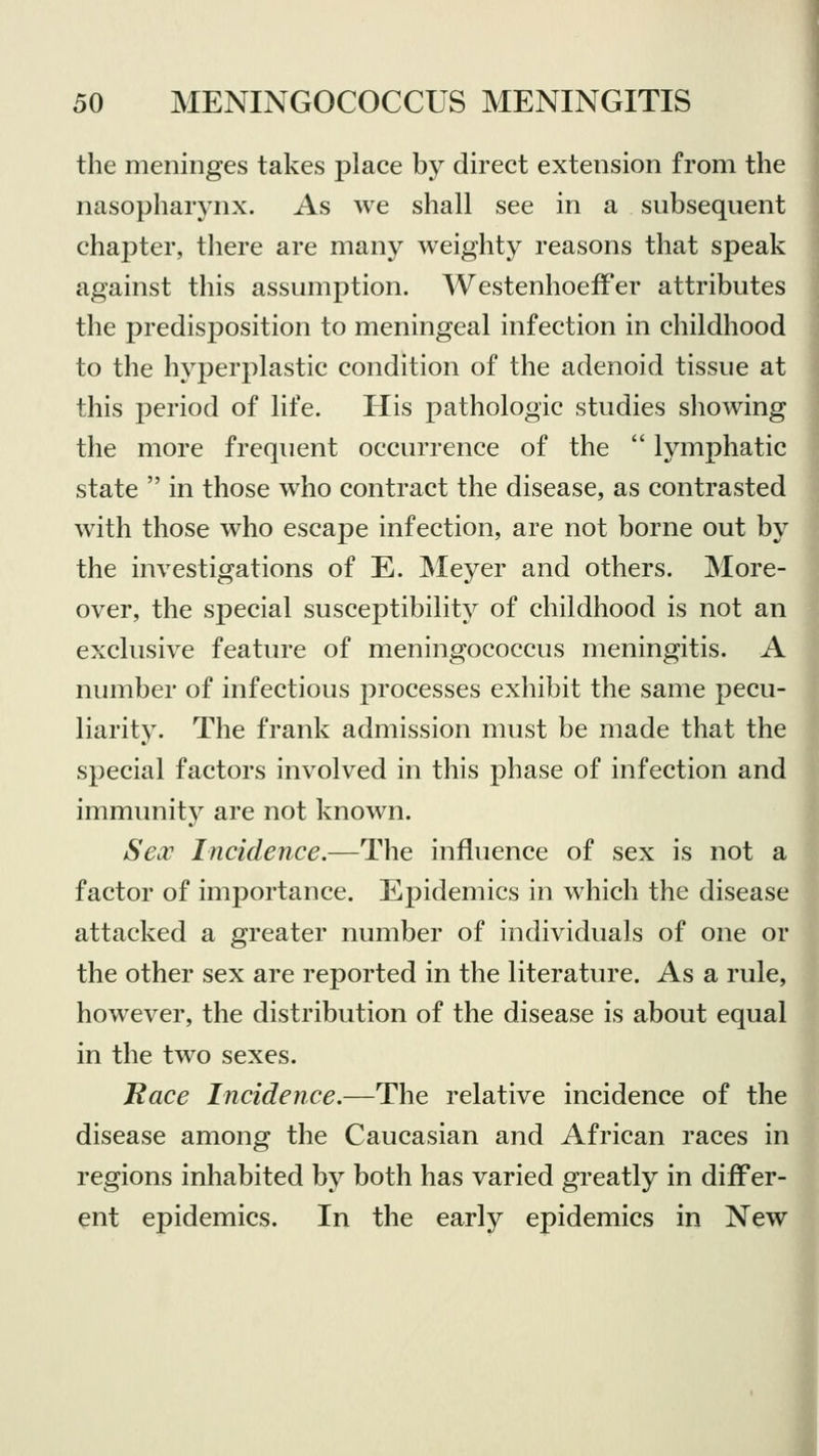 the meninges takes place by direct extension from the nasopharynx. As we shall see in a subsequent chapter, there are many weighty reasons that speak against this assumption. WestenhoefFer attributes the predisposition to meningeal infection in childhood to the hyperplastic condition of the adenoid tissue at this period of life. His pathologic studies showing the more frequent occurrence of the  lymphatic state  in those who contract the disease, as contrasted with those who escape infection, are not borne out by the investigations of E. Meyer and others. More- over, the special susceptibility of childhood is not an exclusive feature of meningococcus meningitis. A number of infectious processes exhibit the same pecu- liarity. The frank admission must be made that the special factors involved in this phase of infection and immunity are not known. Sex Incidence.—The influence of sex is not a factor of importance. Epidemics in which the disease attacked a greater number of individuals of one or the other sex are reported in the literature. As a rule, however, the distribution of the disease is about equal in the two sexes. Race Incidence.—The relative incidence of the disease among the Caucasian and African races in regions inhabited by both has varied greatly in differ- ent epidemics. In the early epidemics in New