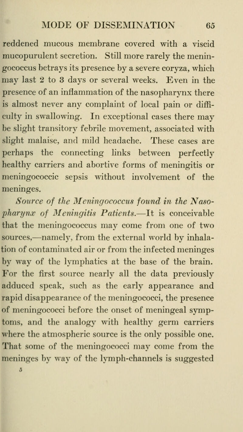 reddened mucous membrane covered with a viscid mucopurulent secretion. Still more rarely the menin- gococcus betrays its presence by a severe coryza, which may last 2 to 3 days or several weeks. Even in the presence of an inflammation of the nasopharynx there is almost never any complaint of local pain or diffi- culty in swallowing. In exceptional cases there may be slight transitory febrile movement, associated with slight malaise, and mild headache. These cases are perhaps the connecting links between perfectly healthy carriers and abortive forms of meningitis or meningococcic sepsis without involvement of the meninges. Source of the Meningococcus found in the Naso- pharynx of Meningitis Patients.—It is conceivable that the meningococcus may come from one of two sources,—namely, from the external world by inhala- tion of contaminated air or from the infected meninges by way of the lymphatics at the base of the brain. For the first source nearly all the data previously adduced speak, such as the early appearance and rapid disappearance of the meningococci, the presence of meningococci before the onset of meningeal symp- toms, and the analogy with healthy germ carriers where the atmospheric source is the only possible one. That some of the meningococci may come from the meninges by way of the lymph-channels is suggested 5