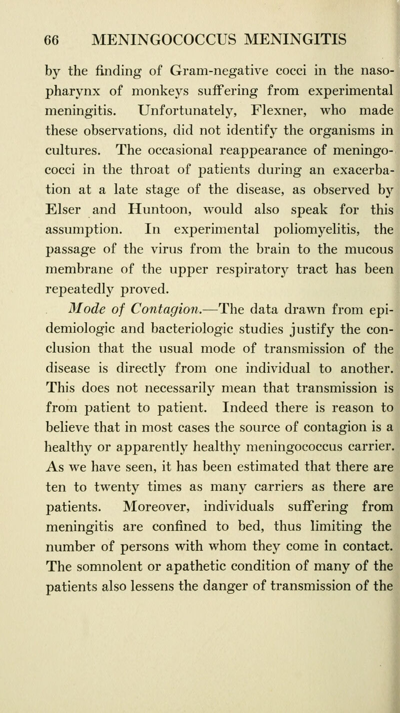 by the finding of Gram-negative cocci in the naso- pharynx of monkeys suffering from experimental meningitis. Unfortunately, Flexner, who made these observations, did not identify the organisms in cultures. The occasional reappearance of meningo- cocci in the throat of patients during an exacerba- tion at a late stage of the disease, as observed by Elser and Huntoon, would also speak for this assumption. In experimental poliomyelitis, the passage of the virus from the brain to the mucous membrane of the upper respiratory tract has been repeatedly proved. Mode of Contagion.—The data drawn from epi- demiologic and bacteriologic studies justify the con- clusion that the usual mode of transmission of the disease is directly from one individual to another. This does not necessarily mean that transmission is from patient to patient. Indeed there is reason to believe that in most cases the source of contagion is a healthy or apparently healthy meningococcus carrier. As we have seen, it has been estimated that there are ten to twenty times as many carriers as there are patients. Moreover, individuals suffering from meningitis are confined to bed, thus limiting the number of persons with whom they come in contact. The somnolent or apathetic condition of many of the patients also lessens the danger of transmission of the