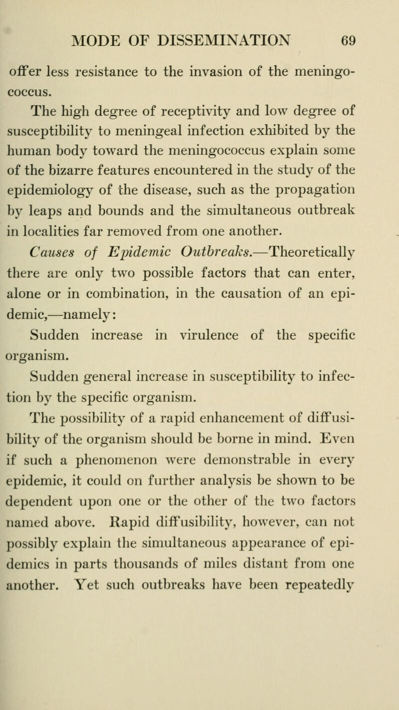 offer less resistance to the invasion of the meningo- coccus. The high degree of receptivity and low degree of susceptibility to meningeal infection exhibited by the human body toward the meningococcus explain some of the bizarre features encountered in the study of the epidemiology of the disease, such as the propagation by leaps and bounds and the simultaneous outbreak in localities far removed from one another. Causes of Epidemic Outbreaks.—Theoretically there are only two possible factors that can enter, alone or in combination, in the causation of an epi- demic,—namely: Sudden increase in virulence of the specific organism. Sudden general increase in susceptibility to infec- tion by the specific organism. The possibility of a rapid enhancement of diffusi- bility of the organism should be borne in mind. Even if such a phenomenon were demonstrable in every epidemic, it could on further analysis be shown to be dependent upon one or the other of the two factors Darned above. Rapid diffusibility, however, can not possibly explain the simultaneous appearance of epi- demics in parts thousands of miles distant from one another. Yet such outbreaks have been repeatedly