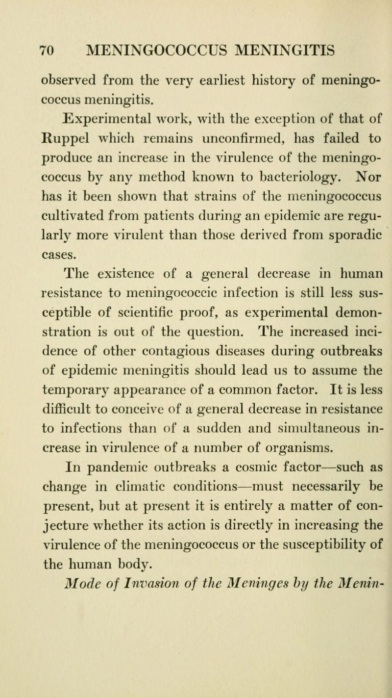 observed from the very earliest history of meningo- coccus meningitis. Experimental work, with the exception of that of Ruppel which remains unconfirmed, has failed to produce an increase in the virulence of the meningo- coccus by any method known to bacteriology. Nor has it been shown that strains of the meningococcus cultivated from patients during an epidemic are regu- larly more virulent than those derived from sporadic cases. The existence of a general decrease in human resistance to meningococcic infection is still less sus- ceptible of scientific proof, as experimental demon- stration is out of the question. The increased inci- dence of other contagious diseases during outbreaks of epidemic meningitis should lead us to assume the temporary appearance of a common factor. It is less difficult to conceive of a general decrease in resistance to infections than of a sudden and simultaneous in- crease in virulence of a number of organisms. In pandemic outbreaks a cosmic factor—such as change in climatic conditions—must necessarily be present, but at present it is entirely a matter of con- jecture whether its action is directly in increasing the virulence of the meningococcus or the susceptibility of the human body. Mode of Invasion of the Meninges by the Menin-