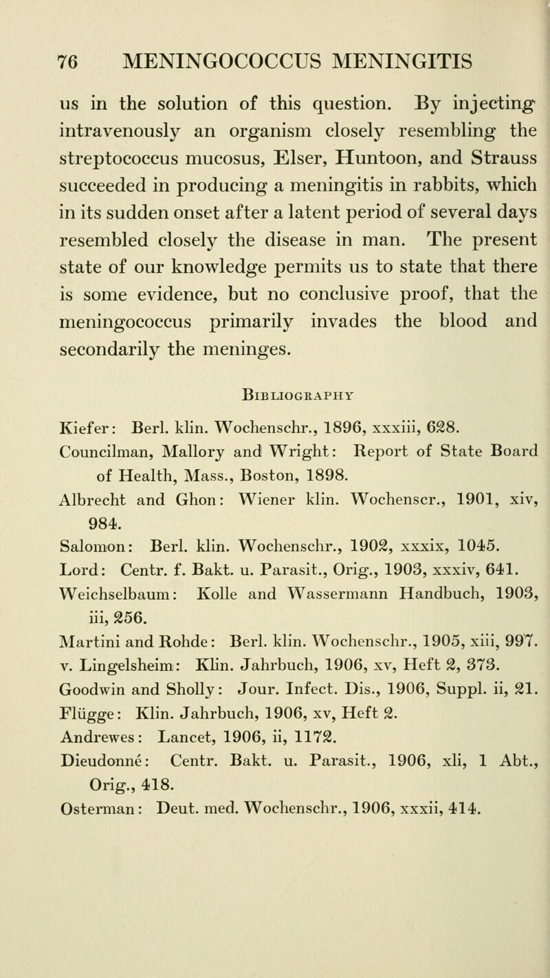 us in the solution of this question. By injecting intravenously an organism closely resembling the streptococcus mucosus, Elser, Huntoon, and Strauss succeeded in producing a meningitis in rabbits, which in its sudden onset after a latent period of several days resembled closely the disease in man. The present state of our knowledge permits us to state that there is some evidence, but no conclusive proof, that the meningococcus primarily invades the blood and secondarily the meninges. Bibliography Kiefer: Berl. klin. Wochenschr., 1896, xxxiii, 628. Councilman, Mallory and Wright: Report of State Board of Health, Mass., Boston, 1898. Albrecht and Ghon: Wiener klin. Wochenscr., 1901, xiv, 984. Salomon: Berl. klin. Wochenschr., 1902, xxxix, 1045. Lord: Centr. f. Bakt. u. Parasit., Orig., 1903, xxxiv, 641. Weichselbaum: Kolle and Wassermann Handbuch, 1903, iii, 256. Martini and Rohde: Berl. klin. Wochenschr., 1905, xiii, 997. v. Lingelsheim: Klin. Jahrbuch, 1906, xv, Heft 2, 373. Goodwin and Sholly: Jour. Infect. Dis., 1906, Suppl. ii, 21. Fliigge: Klin. Jahrbuch, 1906, xv, Heft 2. Andrewes: Lancet, 1906, ii, 1172. Dieudonne: Centr. Bakt. u. Parasit., 1906, xli, 1 Abt., Orig., 418. Osterman: Deut. med. Wochenschr., 1906, xxxii, 414.