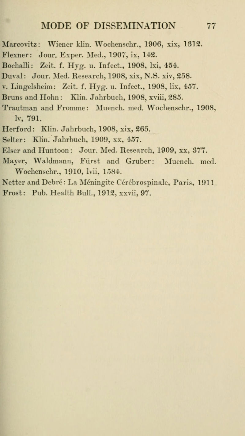 Marcovitz: Wiener klin. Wochenschr., 1906, xix, 1312. Flexner: Jour. Exper. Med., 1907, ix, 142. Bochalli: Zeit. f. Hyg. u. Infect., 1908, lxi, 454. Duval: Jour. Med. Research, 1908, xix, N.S. xiv, 258. v. Lingelsheim: Zeit. f. Hyg. u. Infect., 1908, lix, 457. Bruns and Hohn: Klin. Jahrbuch, 1908, xviii, 285. Trautman and Fromme: Muench. med. Wochenschr., 1908, lv, 791. Herford: Klin. Jahrbuch, 1908, xix, 265. Selter: Klin. Jahrbuch, 1909, xx, 457. Elser and Huntoon: Jour. Med. Research, 1909, xx, 377. Mayer, Waldmann, Fiirst and Gruber: Muench. med. Wochenschr., 1910, lvii, 1584. Netter andDebi-c: La Meningite Cerebrospinale, Paris, 1911. Frost: Pub. Health Bull., 1912, xxvii, 97.