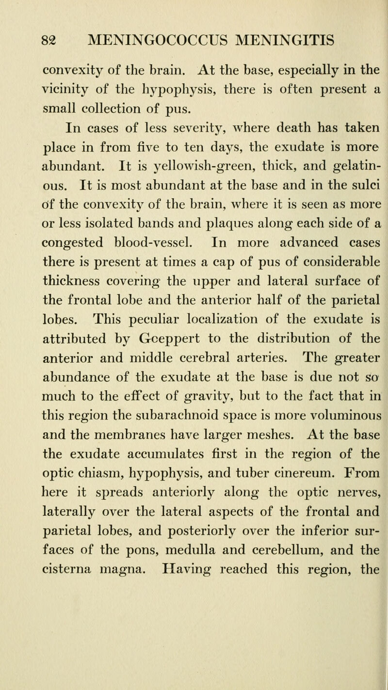 convexity of the brain. At the base, especially in the vicinity of the hypophysis, there is often present a small collection of pus. In cases of less severity, where death has taken place in from five to ten days, the exudate is more abundant. It is yellowish-green, thick, and gelatin- ous. It is most abundant at the base and in the sulci Of the convexity of the brain, where it is seen as more or less isolated bands and plaques along each side of a congested blood-vessel. In more advanced cases there is present at times a cap of pus of considerable thickness covering the upper and lateral surface of the frontal lobe and the anterior half of the parietal lobes. This peculiar localization of the exudate is attributed by Goeppert to the distribution of the anterior and middle cerebral arteries. The greater abundance of the exudate at the base is due not so much to the effect of gravity, but to the fact that in this region the subarachnoid space is more voluminous and the membranes have larger meshes. At the base the exudate accumulates first in the region of the optic chiasm, hypophysis, and tuber cinereum. From here it spreads anteriorly along the optic nerves, laterally over the lateral aspects of the frontal and parietal lobes, and posteriorly over the inferior sur- faces of the pons, medulla and cerebellum, and the cisterna magna. Having reached this region, the