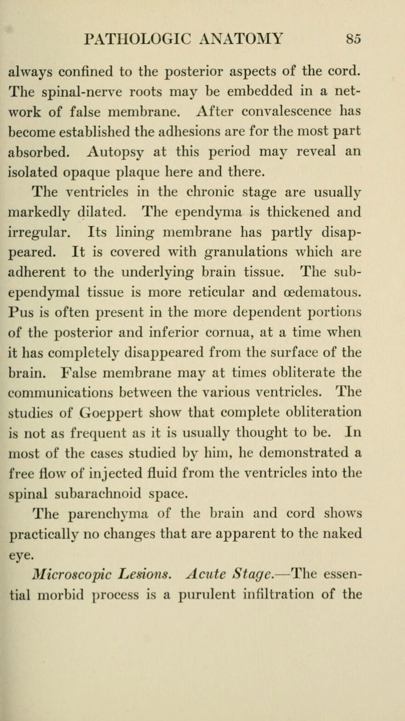 always confined to the posterior aspects of the cord. The spinal-nerve roots may be embedded in a net- work of false membrane. After convalescence has become established the adhesions are for the most part absorbed. Autopsy at this period may reveal an isolated opaque plaque here and there. The ventricles in the chronic stage are usually markedly dilated. The ependyma is thickened and irregular. Its lining membrane has partly disap- peared. It is covered with granulations which are adherent to the underlying brain tissue. The sub- ependymal tissue is more reticular and oedematous. Pus is often present in the more dependent portions of the posterior and inferior cornua, at a time when it has completely disappeared from the surface of the brain. False membrane may at times obliterate the communications between the various ventricles. The studies of Goeppert show that complete obliteration is not as frequent as it is usually thought to be. In most of the cases studied by him, he demonstrated a free flow of injected fluid from the ventricles into the spinal subarachnoid space. The parenchyma of the brain and cord shows practically no changes that are apparent to the naked eye. Microscopic Lesions. Acute Stage.—The essen- tial morbid process is a purulent infiltration of the