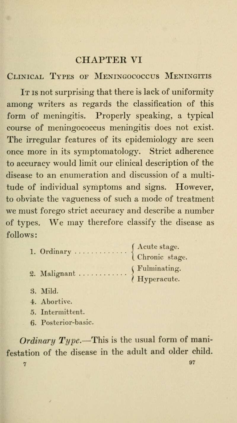 CHAPTER VI Clinical Types of Meningococcus Meningitis It is not surprising that there is lack of uniformity among writers as regards the classification of this form of meningitis. Properly speaking, a typical course of meningococcus meningitis does not exist. The irregular features of its epidemiology are seen once more in its symptomatology. Strict adherence to accuracy would limit our clinical description of the disease to an enumeration and discussion of a multi- tude of individual symptoms and signs. However, to obviate the vagueness of such a mode of treatment we must forego strict accuracy and describe a number of types. We may therefore classify the disease as follows: „ _ ,. f Acute stage. 1. Ordinary \ . & ( Chronic stage. , ,. ( Fulminating. 2. Malignant ] & ( Hyperacute. !3. Mild. 4. Abortive. 5. Intermittent. 6. Posterior-basic. Ordinary Type.—This is the usual form of mani- festation of the disease in the adult and older child.