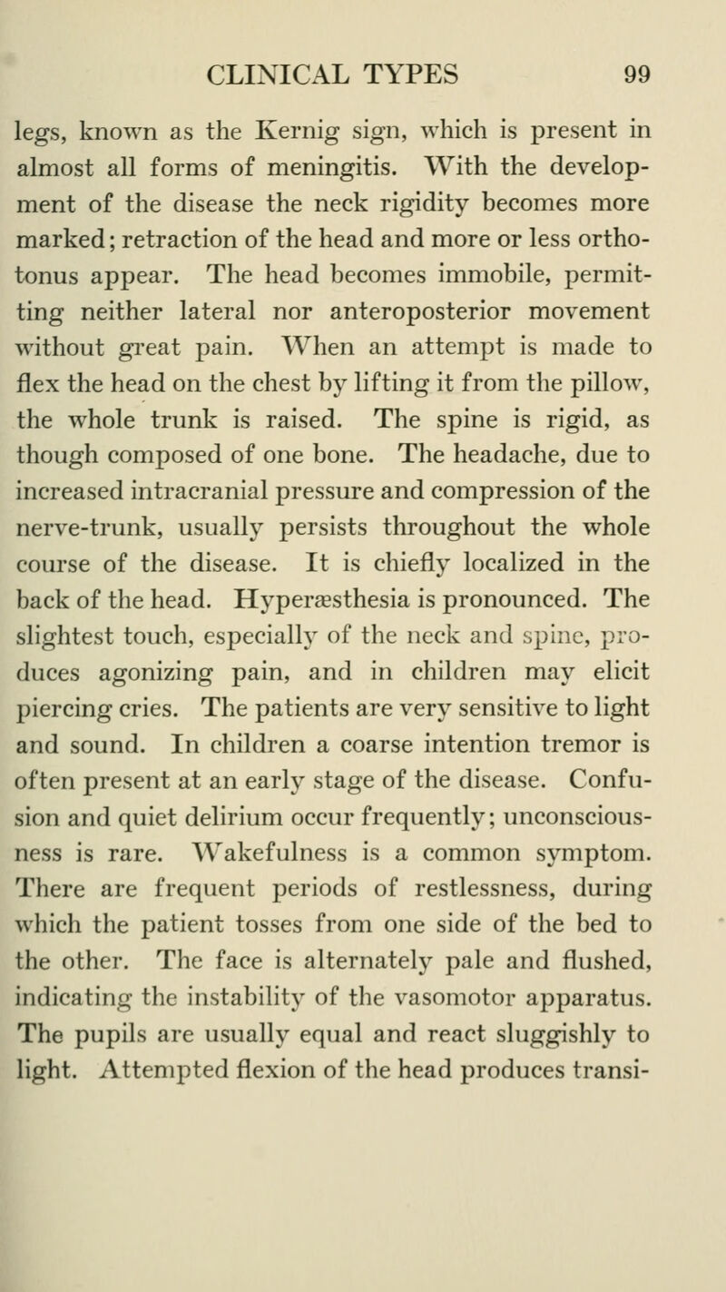 legs, known as the Kernig sign, which is present in almost all forms of meningitis. With the develop- ment of the disease the neck rigidity becomes more marked; retraction of the head and more or less ortho- tonus appear. The head becomes immobile, permit- ting neither lateral nor anteroposterior movement without great pain. When an attempt is made to flex the head on the chest by lifting it from the pillow, the whole trunk is raised. The spine is rigid, as though composed of one bone. The headache, due to increased intracranial pressure and compression of the nerve-trunk, usually persists throughout the whole course of the disease. It is chiefly localized in the back of the head. Hyperesthesia is pronounced. The slightest touch, especially of the neck and spine, pro- duces agonizing pain, and in children may elicit piercing cries. The patients are very sensitive to light and sound. In children a coarse intention tremor is often present at an early stage of the disease. Confu- sion and quiet delirium occur frequently; unconscious- ness is rare. Wakefulness is a common symptom. There are frequent periods of restlessness, during which the patient tosses from one side of the bed to the other. The face is alternately pale and flushed, indicating the instability of the vasomotor apparatus. The pupils are usually equal and react sluggishly to light. Attempted flexion of the head produces transi-