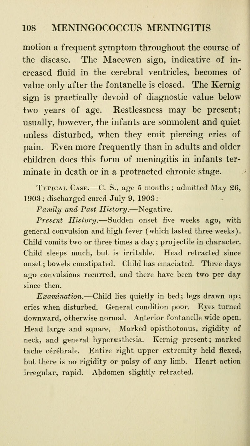 motion a frequent symptom throughout the course of the disease. The Macewen sign, indicative of in- creased fluid in the cerebral ventricles, becomes of value only after the fontanelle is closed. The Kernig sign is practically devoid of diagnostic value below two years of age. Restlessness may be present; usually, however, the infants are somnolent and quiet unless disturbed, when they emit piercing cries of pain. Even more frequently than in adults and older children does this form of meningitis in infants ter- minate in death or in a protracted chronic stage. Typical Case.—C. S., age 5 months; admitted May 26, 1903; discharged cured July 9, 1903: Family and Past History.—Negative. Present History.—Sudden onset five weeks ago, with general convulsion and high fever (which lasted three weeks). Child vomits two or three times a day; proj ectile in character. Child sleeps much, but is irritable. Head retracted since onset; bowels constipated. Child has emaciated. Three days ago convulsions recurred, and there have been two per day since then. Examination.—Child lies quietly in bed; legs drawn up; cries when disturbed. General condition poor. Eyes turned downward, otherwise normal. Anterior fontanelle wide open. Head large and square. Marked opisthotonus, rigidity of neck, and general hyperesthesia. Kernig present; marked tache cerebrale. Entire right upper extremity held flexed, but there is no rigidity or palsy of any limb. Heart action irregular, rapid. Abdomen slightly retracted.