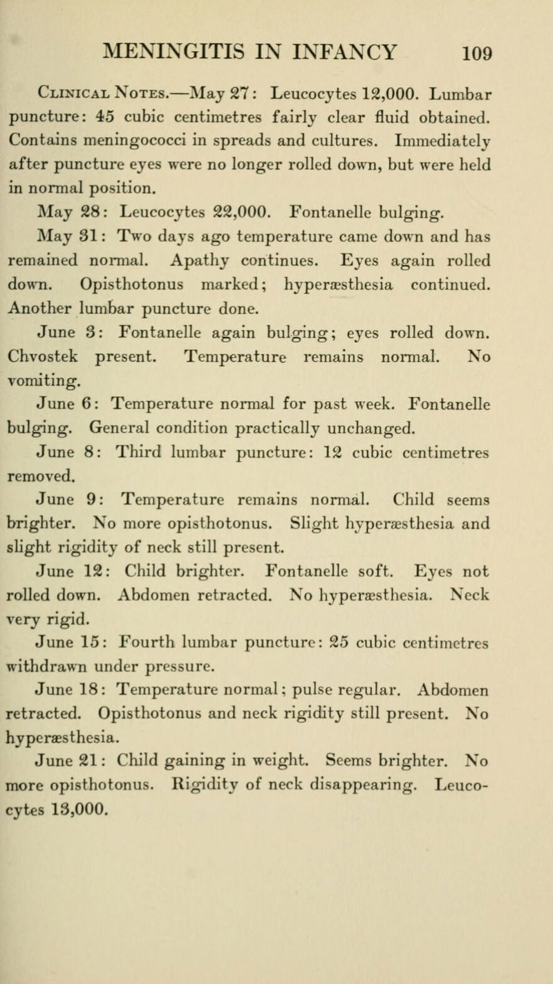 Clinical Notes.—May 27: Leucocytes 12,000. Lumbar puncture: 45 cubic centimetres fairly clear fluid obtained. Contains meningococci in spreads and cultures. Immediately after puncture eyes were no longer rolled down, but were held in normal position. May 28: Leucocytes 22,000. Fontanelle bulging. May 31: Two days ago temperature came down and has remained normal. Apathy continues. Eyes again rolled down. Opisthotonus marked; hyperaesthesia continued. Another lumbar puncture done. June 3: Fontanelle again bulging; eyes rolled down. Chvostek present. Temperature remains normal. No vomiting. June 6: Temperature normal for past week. Fontanelle bulging. General condition practically unchanged. June 8: Third lumbar puncture: 12 cubic centimetres removed. June 9: Temperature remains normal. Child seems brighter. No more opisthotonus. Slight hyperesthesia and slight rigidity of neck still present. June 12: Child brighter. Fontanelle soft. Eyes not rolled down. Abdomen retracted. No hyperesthesia. Neck very rigid. June 15: Fourth lumbar puncture: 25 cubic centimetres withdrawn under pressure. June 18: Temperature normal; pulse regular. Abdomen retracted. Opisthotonus and neck rigidity still present. No hyperesthesia. June 21: Child gaining in weight. Seems brighter. No more opisthotonus. Rigidity of neck disappearing. Leuco- cytes 13,000.