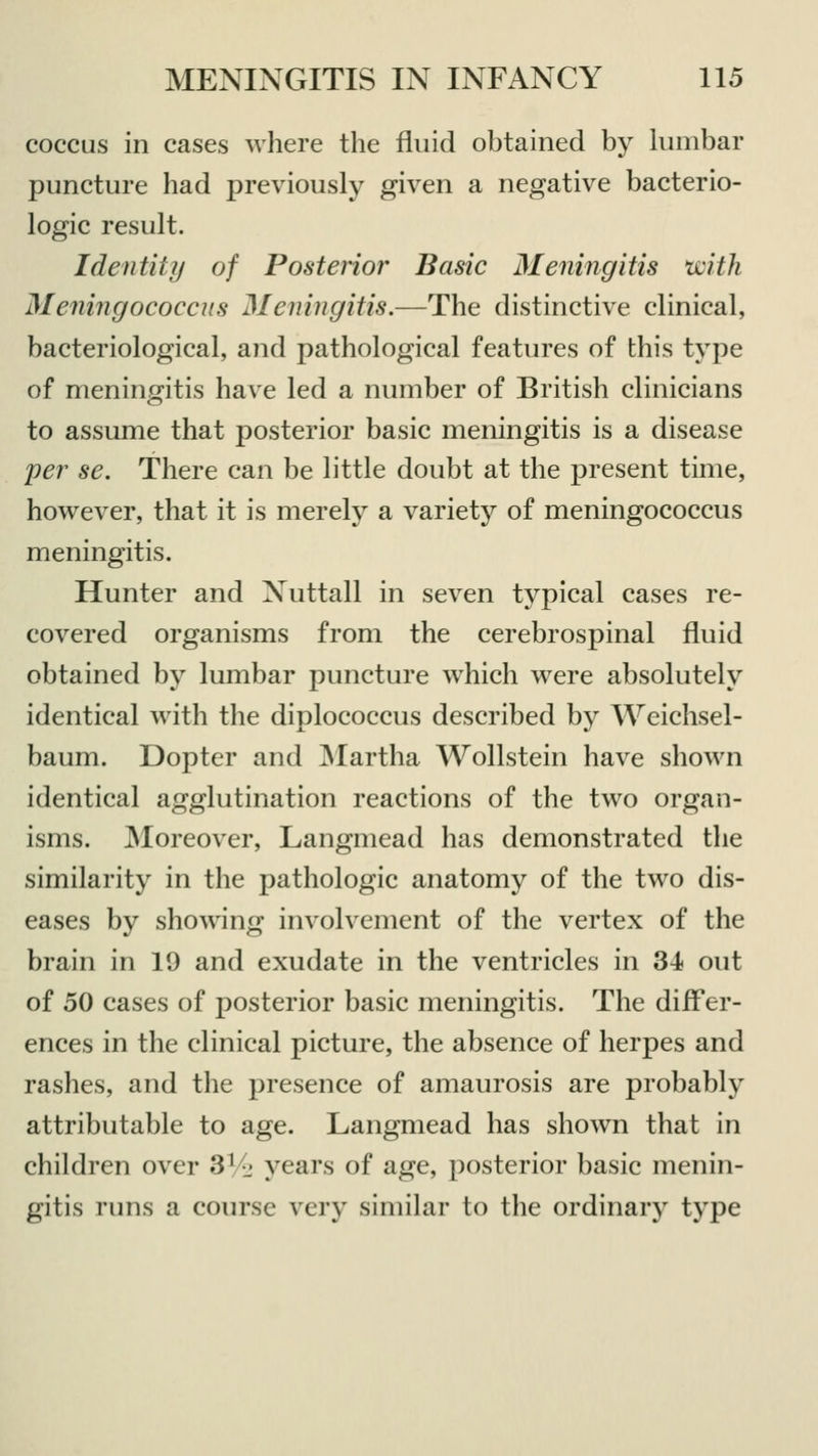 coccus in cases where the fluid obtained by lumbar puncture had previously given a negative bacterio- logic result. Identity of Posterior Basic Meningitis with Meningococcus Meningitis.—The distinctive clinical, bacteriological, and pathological features of this type of meningitis have led a number of British clinicians to assume that posterior basic meningitis is a disease per se. There can be little doubt at the present time, however, that it is merely a variety of meningococcus meningitis. Hunter and Nuttall in seven typical cases re- covered organisms from the cerebrospinal fluid obtained by lumbar puncture which were absolutely identical with the diplococcus described by Weichsel- baum. Dopter and Martha Wollstein have shown identical agglutination reactions of the two organ- isms. Moreover, Langmead has demonstrated the similarity in the pathologic anatomy of the two dis- eases by showing involvement of the vertex of the brain in 19 and exudate in the ventricles in 34 out of 50 cases of posterior basic meningitis. The diiFer- ences in the clinical picture, the absence of herpes and rashes, and the presence of amaurosis are probably attributable to age. Langmead has shown that in children over SV-j years of age, posterior basic menin- gitis runs a course very similar to the ordinary type