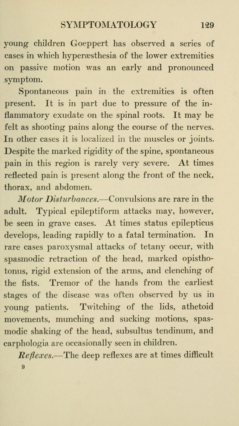 young children Goeppert has observed a series of cases in which hyperesthesia of the lower extremities on passive motion was an early and pronounced symptom. Spontaneous pain in the extremities is often present. It is in part due to pressure of the in- flammatory exudate on the spinal roots. It may be felt as shooting pains along the course of the nerves. In other cases it is localized in the muscles or joints. Despite the marked rigidity of the spine, spontaneous pain in this region is rarely very severe. At times reflected pain is present along the front of the neck, thorax, and abdomen. Motor Disturbances.—Convulsions are rare in the adult. Typical epileptiform attacks may, however, be seen in grave cases. At times status epilepticus develops, leading rapidly to a fatal termination. In rare cases paroxysmal attacks of tetany occur, with spasmodic retraction of the head, marked opistho- tonus, rigid extension of the arms, and clenching of the fists. Tremor of the hands from the earliest stages of the disease was often observed by us in young patients. Twitching of the lids, athetoid movements, munching and sucking motions, spas- modic shaking of the head, subsultus tendinum, and carphologia are occasionally seen in children. Reflexes.—The deep reflexes are at times difficult