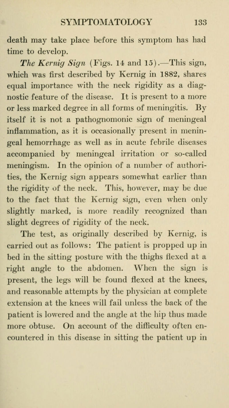 death may take place before this symptom has had time to develop. The Kernig Sign (Figs. 14 and 15).—This sign, which was first described by Kernig in 1882, shares equal importance with the neck rigidity as a diag- nostic feature of the disease. It is present to a more or less marked degree in all forms of meningitis. By itself it is not a pathognomonic sign of meningeal inflammation, as it is occasionally present in menin- geal hemorrhage as well as in acute febrile diseases accompanied by meningeal irritation or so-called meningism. In the opinion of a number of authori- ties, the Kernig sign appears somewhat earlier than the rigidity of the neck. This, however, may be due to the fact that the Kernig sign, even when only slightly marked, is more readily recognized than slight degrees of rigidity of the neck. The test, as originally described by Kernig, is carried out as follows: The patient is propped up in bed in the sitting posture with the thighs flexed at a right angle to the abdomen. When the sign is present, the legs will be found flexed at the knees, and reasonable attempts by the physician at complete extension at the knees will fail unless the back of the patient is lowered and the angle at the hip thus made more obtuse. On account of the difficulty often en- countered in this disease in sitting the patient up in