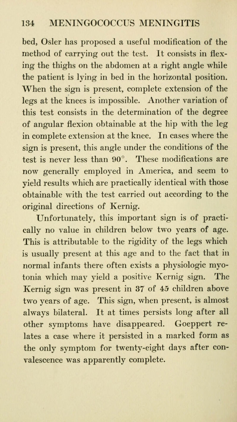 bed, Osier has proposed a useful modification of the method of carrying out the test. It consists in flex- ing the thighs on the abdomen at a right angle while the patient is lying in bed in the horizontal position. When the sign is present, complete extension of the legs at the knees is impossible. Another variation of this test consists in the determination of the degree of angular flexion obtainable at the hip with the leg in complete extension at the knee. In cases where the sign is present, this angle under the conditions of the test is never less than 90°. These modifications are now generally employed in America, and seem to yield results which are practically identical with those obtainable with the test carried out according to the original directions of Kernig. Unfortunately, this important sign is of practi- cally no value in children below two years of age. This is attributable to the rigidity of the legs which is usually present at this age and to the fact that in normal infants there often exists a physiologic myo- tonia which may yield a positive Kernig sign. The Kernig sign was present in 37 of 45 children above two years of age. This sign, when present, is almost always bilateral. It at times persists long after all other symptoms have disappeared. Goeppert re- lates a case where it persisted in a marked form as the only symptom for twenty-eight days after con- valescence was apparently complete.