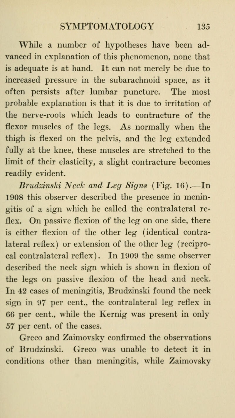 While a number of hypotheses have been ad- vanced in explanation of this phenomenon, none that is adequate is at hand. It can not merely be due to increased pressure in the subarachnoid space, as it often persists after lumbar puncture. The most probable explanation is that it is due to irritation of the nerve-roots which leads to contracture of the flexor muscles of the legs. As normally when the thigh is flexed on the pelvis, and the leg extended fully at the knee, these muscles are stretched to the limit of their elasticity, a slight contracture becomes readily evident. Brudzinski Neck and Leg Signs (Fig. 16).—In 1908 this observer described the presence in menin- gitis of a sign which he called the contralateral re- flex. On passive flexion of the leg on one side, there is either flexion of the other leg (identical contra- lateral reflex) or extension of the other leg (recipro- cal contralateral reflex). In 1909 the same observer described the neck sign which is shown in flexion of the legs on passive flexion of the head and neck. In 42 cases of meningitis, Brudzinski found the neck sign in 97 per cent., the contralateral leg reflex in 66 per cent., while the Kernig was present in only 57 per cent, of the cases. Greco and Zaimovsky confirmed the observations of Brudzinski. Greco was unable to detect it in conditions other than meningitis, while Zaimovsky