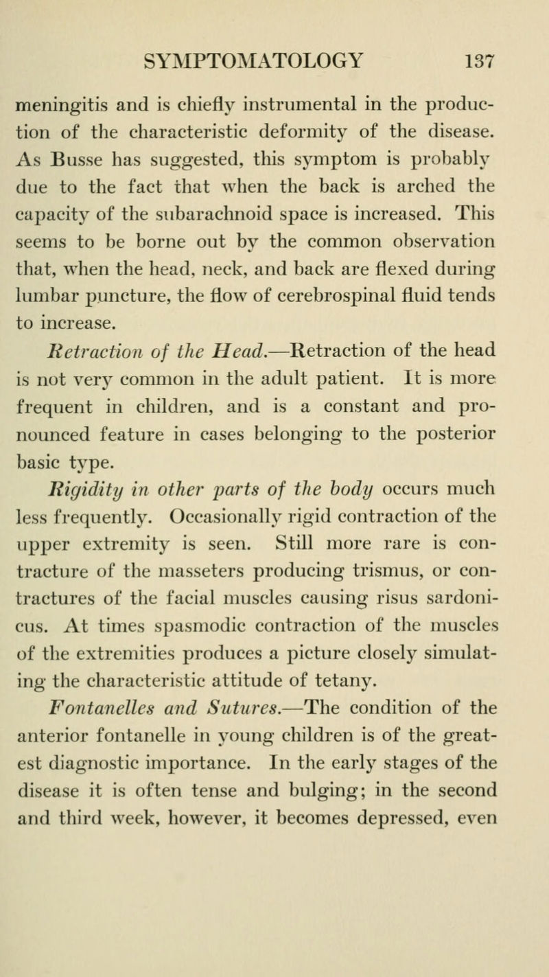 meningitis and is chiefly instrumental in the produc- tion of the characteristic deformity of the disease. As Busse has suggested, this symptom is probably due to the fact that when the back is arched the capacity of the subarachnoid space is increased. This seems to be borne out by the common observation that, when the head, neck, and back are flexed during lumbar puncture, the flow of cerebrospinal fluid tends to increase. Retraction of the Head.—Retraction of the head is not very common in the adult patient. It is more frequent in children, and is a constant and pro- nounced feature in cases belonging to the posterior basic type. Rigidity in other parts of the body occurs much less frequently. Occasionally rigid contraction of the upper extremity is seen. Still more rare is con- tracture of the masseters producing trismus, or con- tractures of the facial muscles causing risus sardoni- cus. At times spasmodic contraction of the muscles of the extremities produces a picture closely simulat- ing the characteristic attitude of tetany. Fontanelles and Sutures.—The condition of the anterior fontanelle in young children is of the great- est diagnostic importance. In the early stages of the disease it is often tense and bulging; in the second and third week, however, it becomes depressed, even