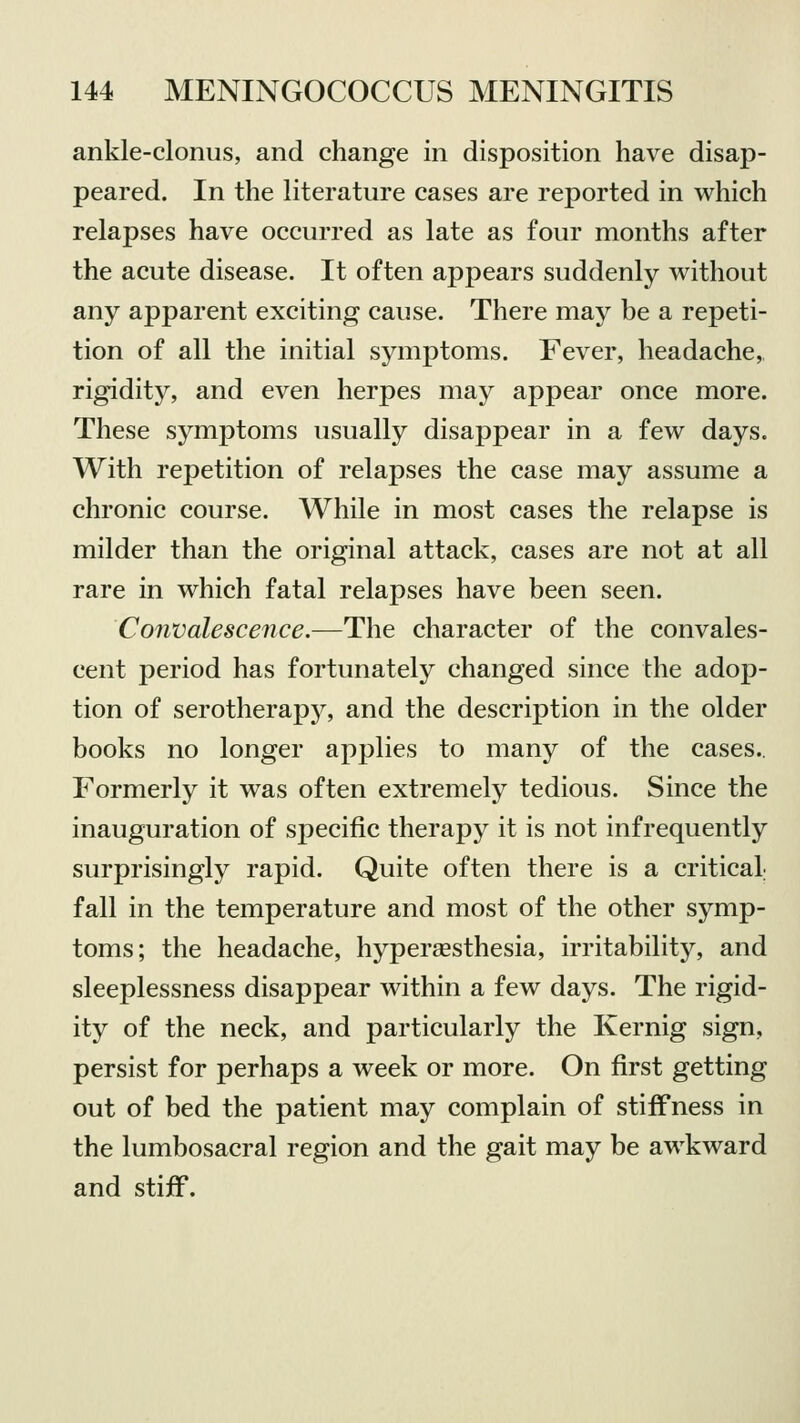 ankle-clonus, and change in disposition have disap- peared. In the literature cases are reported in which relapses have occurred as late as four months after the acute disease. It often appears suddenly without any apparent exciting cause. There may be a repeti- tion of all the initial symptoms. Fever, headache, rigidity, and even herpes may appear once more. These symptoms usually disappear in a few days. With repetition of relapses the case may assume a chronic course. While in most cases the relapse is milder than the original attack, cases are not at all rare in which fatal relapses have been seen. Convalescence.—The character of the convales- cent period has fortunately changed since the adop- tion of serotherapjr, and the description in the older books no longer applies to many of the cases.. Formerly it was often extremely tedious. Since the inauguration of specific therapy it is not infrequently surprisingly rapid. Quite often there is a critical fall in the temperature and most of the other symp- toms; the headache, hyperesthesia, irritability, and sleeplessness disappear within a few days. The rigid- ity of the neck, and particularly the Kernig sign, persist for perhaps a week or more. On first getting out of bed the patient may complain of stiffness in the lumbosacral region and the gait may be awkward and stiff.