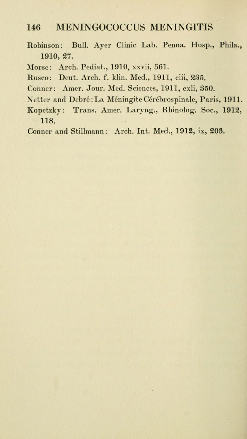 Robinson: Bull. Ayer Clinic Lab. Penna. Hosp., Phila., 1910, 27. Morse: Arch. Pediat., 1910, xxvii, 561. Rusco: Deut. Arch. f. klin. Med., 1911, ciii, 235. Conner: Amer. Jour. Med. Sciences, 1911, cxli, 350. Netter and Debre:La Meningite Cerebrospinal, Paris, 1911. Kopetzky: Trans. Amer. Laryng., Rhinolog. Soc, 1912, 118. Conner and Stillmann: Arch. Int. Med., 1912, ix, 203.