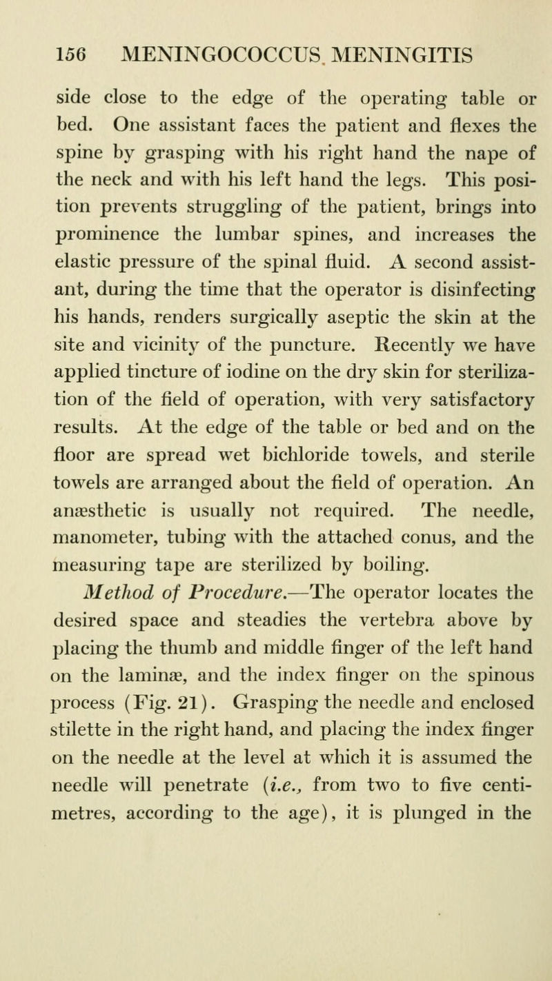 side close to the edge of the operating table or bed. One assistant faces the patient and flexes the spine by grasping with his right hand the nape of the neck and with his left hand the legs. This posi- tion prevents struggling of the patient, brings into prominence the lumbar spines, and increases the elastic pressure of the spinal fluid. A second assist- ant, during the time that the operator is disinfecting his hands, renders surgically aseptic the skin at the site and vicinity of the puncture. Recently we have applied tincture of iodine on the dry skin for steriliza- tion of the field of operation, with very satisfactory results. At the edge of the table or bed and on the floor are spread wet bichloride towels, and sterile towels are arranged about the field of operation. An anaesthetic is usually not required. The needle, manometer, tubing with the attached conus, and the measuring tape are sterilized by boiling. Method of Procedure.—The operator locates the desired space and steadies the vertebra above by placing the thumb and middle finger of the left hand on the laminae, and the index finger on the spinous process (Fig. 21). Grasping the needle and enclosed stilette in the right hand, and placing the index finger on the needle at the level at which it is assumed the needle will penetrate (i.e., from two to five centi- metres, according to the age), it is plunged in the