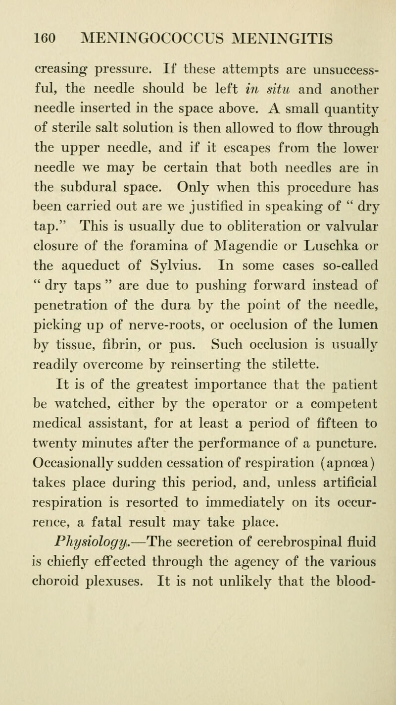 creasing pressure. If these attempts are unsuccess- ful, the needle should be left in situ and another needle inserted in the space above. A small quantity of sterile salt solution is then allowed to flow through the upper needle, and if it escapes from the lower needle we may be certain that both needles are in the subdural space. Only when this procedure has been carried out are we justified in speaking of  dry tap. This is usually due to obliteration or valvular closure of the foramina of Magendie or Luschka or the aqueduct of Sylvius. In some cases so-called  dry taps  are due to pushing forward instead of penetration of the dura by the point of the needle, picking up of nerve-roots, or occlusion of the lumen by tissue, fibrin, or pus. Such occlusion is usually readily overcome by reinserting the stilette. It is of the greatest importance that the patient be watched, either by the operator or a competent medical assistant, for at least a period of fifteen to twenty minutes after the performance of a puncture. Occasionally sudden cessation of respiration (apnoea) takes place during this period, and, unless artificial respiration is resorted to immediately on its occur- rence, a fatal result may take place. Physiology.—The secretion of cerebrospinal fluid is chiefly effected through the agency of the various choroid plexuses. It is not unlikely that the blood-