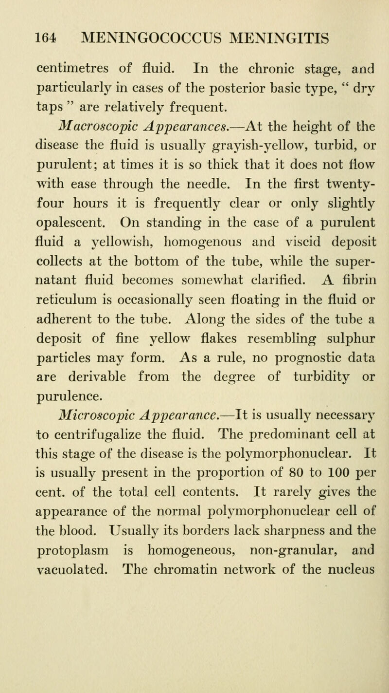 centimetres of fluid. In the chronic stage, and particularly in cases of the posterior basic type,  dry taps  are relatively frequent. Macroscopic Appearances.—At the height of the disease the fluid is usually grayish-yellow, turbid, or purulent; at times it is so thick that it does not flow with ease through the needle. In the first twenty- four hours it is frequently clear or only slightly opalescent. On standing in the case of a purulent fluid a yellowish, homogenous and viscid deposit collects at the bottom of the tube, while the super- natant fluid becomes somewhat clarified. A fibrin reticulum is occasionally seen floating in the fluid or adherent to the tube. Along the sides of the tube a deposit of fine yellow flakes resembling sulphur particles may form. As a rule, no prognostic data are derivable from the degree of turbidity or purulence. Microscopic Appearance.—It is usually necessary to centrifugalize the fluid. The predominant cell at this stage of the disease is the polymorphonuclear. It is usually present in the proportion of 80 to 100 per cent, of the total cell contents. It rarely gives the appearance of the normal polymorphonuclear cell of the blood. Usually its borders lack sharpness and the protoplasm is homogeneous, non-granular, and vacuolated. The chromatin network of the nucleus