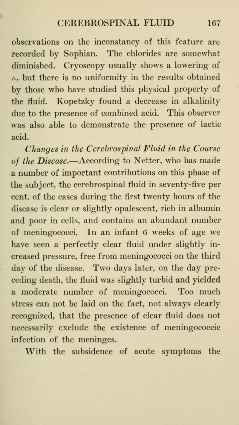 observations on the inconstancy of this feature are recorded by Sophian. The chlorides are somewhat diminished. Cryoscopy usually shows a lowering of a, but there is no uniformity in the results obtained by those who have studied this physical property of the fluid. Kopetzky found a decrease in alkalinity due to the presence of combined acid. This observer was also able to demonstrate the presence of lactic acid. Changes in the Cerebrospinal Fluid in the Course of the Disease.—According to Netter, who has made a number of important contributions on this phase of the subject, the cerebrospinal fluid in seventy-five per cent, of the cases during the first twenty hours of the disease is clear or slightly opalescent, rich in albumin and poor in cells, and contains an abundant number of meningococci. In an infant 6 weeks of age we have seen a perfectly clear fluid under slightly in- creased pressure, free from meningococci on the third day of the disease. Two days later, on the day pre- ceding death, the fluid was slightly turbid and yielded a moderate number of meningococci. Too much stress can not be laid on the fact, not always clearly recognized, that the presence of clear fluid does not necessarily exclude the existence of meningococcic infection of the meninges. With the subsidence of acute symptoms the