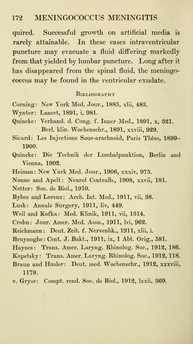 quired. Successful growth on artificial media is rarely attainable. In these cases intraventricular puncture may evacuate a fluid differing markedly from that yielded by lumbar puncture. Long after it has disappeared from the spinal fluid, the meningo- coccus may be found in the ventricular exudate. Bibliography Corning: New York Med. Jour., 1885, xlii, 483. Wynter: Lancet, 1891, i, 981. Quincke: Verhand. d. Cong. f. Inner Med., 1891, x, 321. Berl. klin. Wochenschr., 1891, xxviii, 929. Sicard: Les Injections Sous-arachnoid, Paris These, 1899- 1900. Quincke: Die Technik der Lumbalpunktion, Berlin and Vienna, 1902. Heiman: New York Med. Jour., 1906, xxxiv, 975. Nonne and Apelt: Neurol Centralb., 1908, xxvii, 181. Netter: Soc de Biol., 1910. Bybee and Lorenz: Arch. Int. Med., 1911, vii, 38. Lusk: Annals Surgery, 1911, liv, 449. Weil and Kofka: Med. Klinik, 1911, vii, 1314. Crohn: Jour. Amer. Med. Assn., 1911, lvi, 962. Reichmann: Deut. Zeit. f. Nervenhk., 1911, xlii, i. Bruynoghe: Cent. J. Bakt., 1911, ix, 1 Abt. Orig., 581. Haynes: Trans. Amer. Laryng. Rhinolog. Soc, 1912, 186. Kopetsky: Trans. Amer. Laryng. Rhinolog. Soc, 1912, 118. Braun and Husler: Deut. med. Wochenschr., 1912, xxxviii, 1179. v. Gryse: Compt. rend. Soc. de Biol., 1912, lxxii, 369.