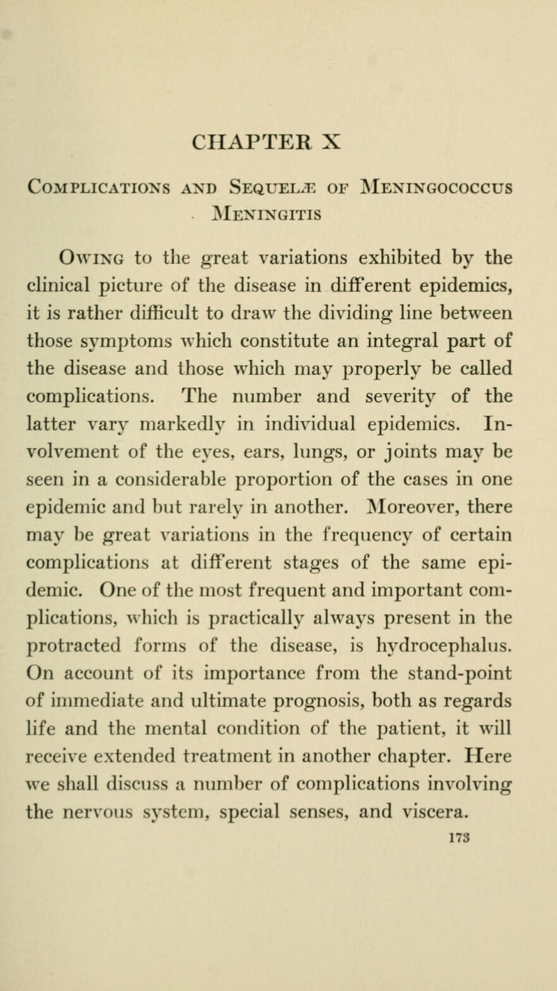 CHAPTER X Complications and Sequels of Meningococcus Meningitis Owing to the great variations exhibited by the clinical picture of the disease in different epidemics, it is rather difficult to draw the dividing line between those symptoms which constitute an integral part of the disease and those which may properly be called complications. The number and severity of the latter vary markedly in individual epidemics. In- volvement of the eyes, ears, lungs, or joints may be seen in a considerable proportion of the cases in one epidemic and but rarely in another. Moreover, there may be great variations in the frequency of certain complications at different stages of the same epi- demic. One of the most frequent and important com- plications, which is practically always present in the protracted forms of the disease, is hydrocephalus. On account of its importance from the stand-point of immediate and ultimate prognosis, both as regards life and the mental condition of the patient, it will receive extended treatment in another chapter. Here we shall discuss a number of complications involving the nervous system, special senses, and viscera.