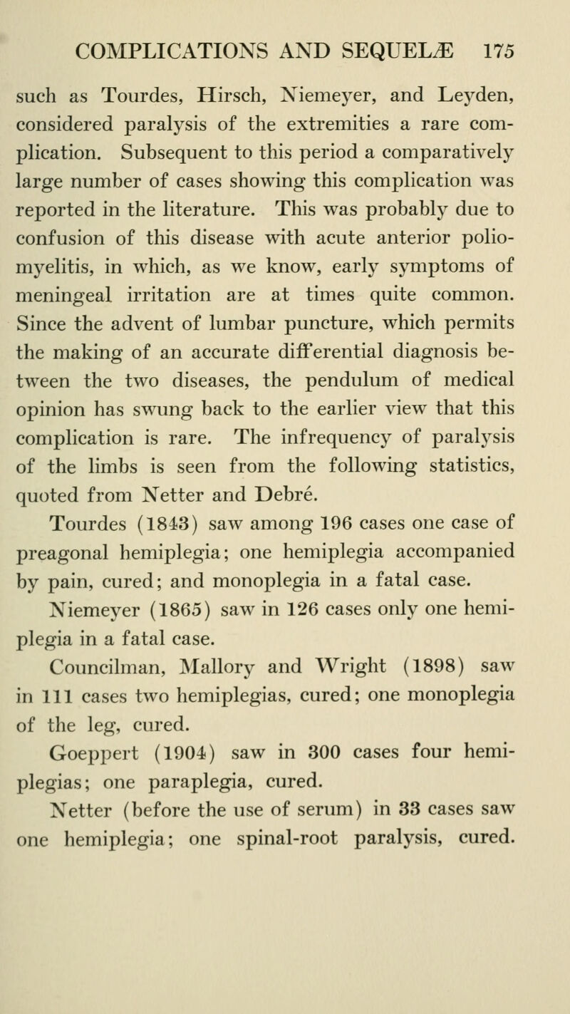 such as Tourdes, Hirsch, Niemeyer, and Leyden, considered paralysis of the extremities a rare com- plication. Subsequent to this period a comparatively large number of cases showing this complication was reported in the literature. This was probably due to confusion of this disease with acute anterior polio- myelitis, in which, as we know, early symptoms of meningeal irritation are at times quite common. Since the advent of lumbar puncture, which permits the making of an accurate differential diagnosis be- tween the two diseases, the pendulum of medical opinion has swung back to the earlier view that this complication is rare. The infrequency of paralysis of the limbs is seen from the following statistics, quoted from Netter and Debre. Tourdes (1843) saw among 196 cases one case of preagonal hemiplegia; one hemiplegia accompanied by pain, cured; and monoplegia in a fatal case. Niemeyer (1865) saw in 126 cases only one hemi- plegia in a fatal case. Councilman, Mallory and Wright (1898) saw in 111 cases two hemiplegias, cured; one monoplegia of the leg, cured. Goeppert (1904) saw in 300 cases four hemi- plegias; one paraplegia, cured. Netter (before the use of serum) in 33 cases saw one hemiplegia; one spinal-root paralysis, cured.