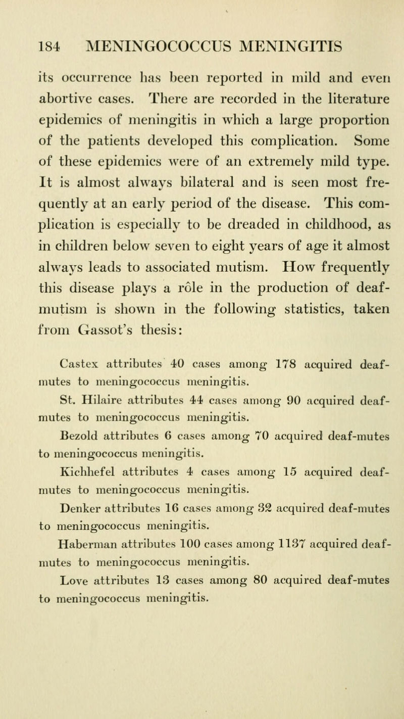 its occurrence has been reported in mild and even abortive cases. There are recorded in the literature epidemics of meningitis in which a large proportion of the patients developed this complication. Some of these epidemics were of an extremely mild type. It is almost always bilateral and is seen most fre- quently at an early period of the disease. This com- plication is especially to be dreaded in childhood, as in children below seven to eight years of age it almost always leads to associated mutism. How frequently this disease plays a role in the production of deaf- mutism is shown in the following statistics, taken from Gassot's thesis: Castex attributes 40 cases among 178 acquired deaf- mutes to meningococcus meningitis. St. Hilaire attributes 44 cases among 90 acquired deaf- mutes to meningococcus meningitis. Bezold attributes 6 cases among 70 acquired deaf-mutes to meningococcus meningitis. Kichhefel attributes 4 cases among 15 acquired deaf- mutes to meningococcus meningitis. Denker attributes 16 cases among 32 acquired deaf-mutes to meningococcus meningitis. Haberman attributes 100 cases among 1137 acquired deaf- mutes to meningococcus meningitis. Love attributes 13 cases among 80 acquired deaf-mutes to meningococcus meningitis.