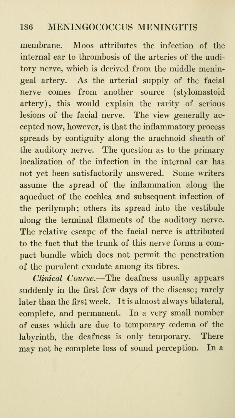 membrane. Moos attributes the infection of the internal ear to thrombosis of the arteries of the audi- tory nerve, which is derived from the middle menin- geal artery. As the arterial supply of the facial nerve comes from another source (stylomastoid artery), this would explain the rarity of serious lesions of the facial nerve. The view generally ac- cepted now, however, is that the inflammatory process spreads by contiguity along the arachnoid sheath of the auditory nerve. The question as to the primary localization of the infection in the internal ear has not yet been satisfactorily answered. Some writers assume the spread of the inflammation along the aqueduct of the cochlea and subsequent infection of the perilymph; others its spread into the vestibule along the terminal filaments of the auditory nerve. The relative escape of the facial nerve is attributed to the fact that the trunk of this nerve forms a com- pact bundle which does not permit the penetration of the purulent exudate among its fibres. Clinical Course.—The deafness usually appears suddenly in the first few days of the disease; rarely later than the first week. It is almost always bilateral, complete, and permanent. In a very small number of cases which are due to temporary oedema of the labyrinth, the deafness is only temporary. There may not be complete loss of sound perception. In a