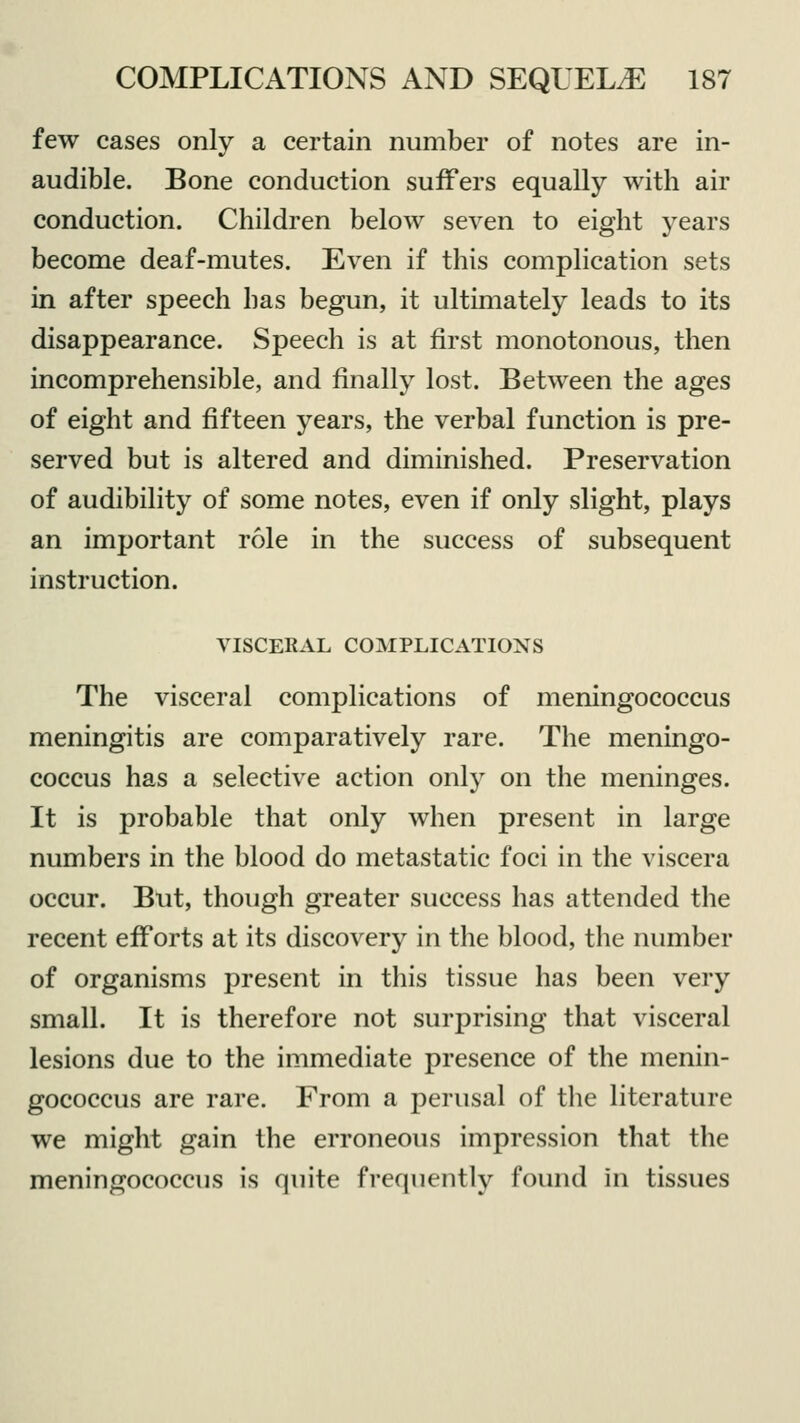 few cases only a certain number of notes are in- audible. Bone conduction suffers equally with air conduction. Children below seven to eight years become deaf-mutes. Even if this complication sets in after speech has begun, it ultimately leads to its disappearance. Speech is at first monotonous, then incomprehensible, and finally lost. Between the ages of eight and fifteen years, the verbal function is pre- served but is altered and diminished. Preservation of audibility of some notes, even if only slight, plays an important role in the success of subsequent instruction. VISCERAL COMPLICATIONS The visceral complications of meningococcus meningitis are comparatively rare. The meningo- coccus has a selective action only on the meninges. It is probable that only when present in large numbers in the blood do metastatic foci in the viscera occur. But, though greater success has attended the recent efforts at its discovery in the blood, the number of organisms present in this tissue has been very small. It is therefore not surprising that visceral lesions due to the immediate presence of the menin- gococcus are rare. From a perusal of the literature we might gain the erroneous impression that the meningococcus is quite frequently found in tissues